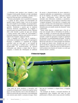 Revista Canavieiros Fevereiro de 201890
A diferença entre produzir com irrigação e sem
irrigação é muito grande. Quando se irriga, a produção
é certa e quando não está irrigando, o produtor fica a
mercê do clima que hoje é um problema grave.
“Estamos preocupados com as questões do consumo
e a gestão da água, estamos nos preocupando em
quando irrigar e quanto irrigar e isso era um assunto
que estava ligado às universidades, aos pesquisadores.
Hoje as empresas estão envolvidas diretamente nessas
questões. Atualmente o pacote que as empresas
oferecem fornecem equipamentos de irrigação e
assessoria para usar água de maneira correta. Algumas
delas estão fazendo a gestão da água por startups
e muitas pessoas estão saindo das universidades e
montando pequenas empresas para prestar serviços à
indústria de irrigação”, enfatizou Tessler.
Para o dirigente da CSEI, com as modernas e
sofisticadas tecnologias desenvolvidas no agronegócio
brasileiro, a tendência é o segmento de irrigação
contribuir cada vez mais para o uso racional da
água na agricultura e também para a melhoria da
produtividade. “O desenvolvimento de sensores
sofisticados, que indicam o tempo ideal de fazer a
irrigação, a conexão das informações no ambiente
da nuvem, o desenvolvimento de novos materiais e
compostos aplicados nos equipamentos, a otimização
do uso de satélites e de drones, a aplicação conjunta
de água e fertilizantes, assim como uma maior
interação entre fabricantes, academia e consultores,
devem incrementar o que se começa a classificar como
‘irrigação inteligente’. Com tudo isso, a irrigação, cada
vez mais, se firma como uma solução para o aumento da
produção de alimentos, garantindo assim a segurança
alimentar para um mundo carente de alimentos”, disse
o palestrante.
Tessler ainda chamou a atenção para o fato de se
criar uma situação onde os formadores de opinião, a
mídia, as cidades e as pessoas que estão preocupadas
com o meio ambiente e com a sustentabilidade, possam
entender o papel da agricultura irrigada na produção
de alimentos, na sustentabilidade do mundo. “Estamos
produzindo comida, estamos sustentando o mundo. O
Brasil tem tudo para ser o maior produtor de alimentos
do mundo em poucos anos. Acredito que esse é o
destino do Brasil, o país será a fazenda do mundo e está
chegando a hora. A FAO disse que em 2030 seremos o
maior produtor de alimentos do mundo e eu acho que
seremos mesmo”, concluiu.
O futuro da irrigação
Uma série de novos produtos e inovações está
chegando à irrigação com o intuito de se gastar menos
água e ser mais eficiente, esse é o foco da indústria. A
indústria está de olho nesse mercado e vem trabalhando
com sensores para medir o consumo de água. Outro
fato que já é realidade é a digital farm, a irrigação
inteligente.
Na avaliação de Tessler, o mercado brasileiro de
equipamentos para irrigação está cada vez mais
profissional e o Brasil, com os seus cerca de 6 milhões
 
