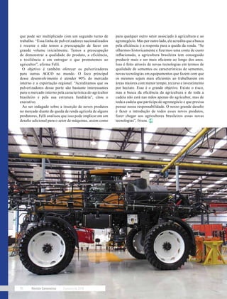 Revista Canavieiros Fevereiro de 201896
que pode ser multiplicado com um segundo turno de
trabalho. “Essa linha de pulverizadores nacionalizados
é recente e não temos a preocupação de fazer um
grande volume inicialmente. Temos a preocupação
de demonstrar a qualidade do produto, a eficiência,
a resiliência e em entregar o que prometemos ao
agricultor”, afirma Felli.
O objetivo é também oferecer os pulverizadores
para outras AGCO no mundo. O foco principal
desse desenvolvimento é atender 90% do mercado
interno e a exportação regional. “Acreditamos que os
pulverizadores desse porte são bastante interessantes
para o mercado interno pela característica do agricultor
brasileiro e pela sua estrutura fundiária”, citou o
executivo.
Ao ser indagado sobre a inserção de novos produtos
no mercado diante da queda de renda agrícola de alguns
produtores, Felli analisou que isso pode implicar em um
desafio adicional para o setor de máquinas, assim como
para qualquer outro setor associado à agricultura e ao
agronegócio. Mas por outro lado, ele acredita que a busca
pela eficiência é a resposta para a queda da renda. “Se
olharmos historicamente e fizermos uma conta de custo
inflacionado, a agricultura brasileira tem conseguido
produzir mais e ser mais eficiente ao longo dos anos.
Isso é feito através de novas tecnologias em termos de
qualidade de sementes ou características de sementes,
novas tecnologias em equipamentos que fazem com que
os mesmos sejam mais eficientes ao trabalharem em
áreas maiores com menor tempo, recurso e investimento
por hectare. Esse é o grande objetivo. Existe o risco,
mas a busca da eficiência da agricultura e de toda a
cadeia não está nas mãos apenas do agricultor, mas de
toda a cadeia que participa do agronegócio e que precisa
pensar nessa responsabilidade. O nosso grande desafio
é fazer a introdução de todos esses novos produtos,
fazer chegar aos agricultores brasileiros essas novas
tecnologias”, frisou.
 