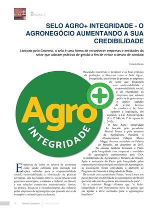 Revista Canavieiros Fevereiro de 201898
Selo Agro+ Integridade - O
agronegócio aumentando a sua
credibilidade
Fernanda Clariano
Lançado pelo Governo, o selo é uma forma de reconhecer empresas e entidades do
setor que adotam práticas de gestão a fim de evitar o desvio de conduta
Destaque 4
E
mpresas de todos os setores da economia
estão sendo cobradas pelo mercado por
ações voltadas para a responsabilidade
social, sustentabilidade e eliminação de práticas
corruptas, seja na relação entre si, ou na relação com
governos municipais, estaduais e federal, no Brasil,
e nas relações comerciais internacionais. Assim,
na prática, busca-se o reconhecimento dos esforços
pelas empresas do agronegócio que possam servir de
exemplo e estímulo para as demais.
Buscando incentivar o produtor e as boas práticas
de produção, o Governo criou o Selo Agro+
Integridade, uma forma de premiar as empresas
do setor que produzem
com sustentabilidade e
responsabilidade social,
e de reconhecer as
empresas que adotam
práticas de governança
e gestão capazes
de evitar desvios
de conduta e de fazer
cumprir a legislação, em
especial, a Lei Anticorrupção
(Lei 12.846, de 1º de agosto de
2013).
O Selo Agro+ Integridade
foi lançado pelo presidente
Michel Temer e pelo ministro
da Agricultura, Pecuária e
Abastecimento (Mapa), Blairo
Maggi, durante cerimônia no Palácio
do Planalto, em dezembro de 2017.
Na ocasião também firmaram o Pacto
pela Integridade com empresas e entidades
do agronegócio representadas pela CNA
(Confederação da Agricultura e Pecuária do Brasil).
Após a assinatura do Pacto pela Integridade pelos
representantes das principais entidades do Agronegócio,
as associações foram convidadas a aderirem ao
Programa de Fomento à Integridade do Mapa.
De acordo com o presidente Temer, “esse é mais um
passo para dar credibilidade ao agronegócio do Brasil
que tem sido um dos pilares da economia do país”.
Já o ministro Maggi afirmou que “o Selo+
Integridade é um instrumento novo de gestão que
vai ajudar a abrir mercados para o agronegócio
brasileiro”.
 