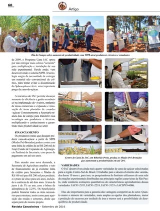 Revista Canavieiros - Setembro de 2016
60
Artigo
de 2009, o Programa Cana IAC optou
por não entregar mais colmos "semente"
para multiplicação e instalação de sua
rede experimental. Desde então, vem
desenvolvendo o sistema MPB. A tecno-
logia surgiu da necessidade de entregar
um material não convencional de col-
mos, para tentar evitar a disseminação
do Sphenophorus levis, uma importante
praga da cana-de-açúcar.
A iniciativa do IAC permite alcançar
aumento de eficiência e ganho econômi-
co na implantação de viveiros, replantio
de áreas comerciais e expansão e reno-
vação de áreas plantadas de cana-de-
-açúcar. Constantemente a Secretaria re-
aliza dias de campo para transferir essa
tecnologia aos produtores e técnicos,
multiplicando o conhecimento e garan-
tindo mais produtividade ao setor.
Financiamento
Os produtores rurais que desejam pro-
duzir cana-de-açúcar a partir de MPB
(Mudas Pré-Brotadas) podem contar com
uma linha de crédito de até R$ 200 mil do
Feap (Fundo de Expansão do Agronegó-
cio Paulista) da Secretaria, com prazo de
pagamento em até seis anos.
Para atender essa nova demanda, a
Secretaria de Agricultura ampliou o teto
de financiamento da já existente linha
de crédito para Sementes e Mudas de
R$ 100 mil para R$ 200 mil por produtor,
e o prazo de cinco para seis anos, incluin-
do a carência de até dois anos. A taxa de
juros é de 3% ao ano, com o bônus de
adimplência de 2,25%. Os beneficiários
podem financiar todos os itens necessá-
rios para estrutura, assim como para aqui-
sição das mudas e sementes, desde que
sejam parte do mesmo projeto.
Dia de Campo sobre aumento de produtividade com MPB atrai produtores, técnicos e estudantes
Centro de Cana do IAC, em Ribeirão Preto, produz as Mudas Pré-Brotadas
que aumentam a produtividade em até 20%
Variedades
O IAC desenvolveu ainda mais quatro variedades de cana-de-açúcar selecionadas
para a região Centro-Sul do Brasil. O trabalho para o desenvolvimento das varieda-
des durou 10 anos e, para isso, os pesquisadores do Instituto utilizaram de uma rede
de estações experimentais distribuídas nas principais regiões canavieiras de São Pau-
lo, onde conduziu avaliações quantitativas de características agroindustriais dessas
variedades: IAC91-2195, IAC91-2218, IAC91-5155 e IACSP93-6006.
Elas são importantes para a garantia das vantagens competitivas do setor. Quan-
to maior o número de variedades, mais amplas as opções dos plantadores, maior
a produção de sacarose por unidade de área e menor será a possibilidade de dese-
quilíbrio de produtividade.
 
