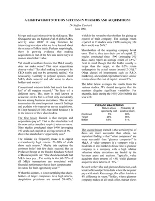 A LIGHTWEIGHT NOTE ON SUCCESS IN MERGERS AND ACQUISITIONS
Dr Staffan Canback
June 2004
Merger and acquisition activity is picking up. The
first quarter saw the highest level of global M&A
activity since 2000.1
It may therefore be
interesting to review what we have learned about
the science of M&A lately. Perhaps surprisingly,
there is growing evidence that making
acquisitions is one of the best and safest ways to
sustain shareholder value.
Yet should we not have learned that M&A usually
does not make sense? That most acquisitions
destroy value? That deal making is prompted by
CEO vanity and not by economic reality? Not
necessarily. Contrary to popular opinion, most
M&A deals succeed and add value to share-
holders and society.2
Conventional wisdom holds that much less than
half of all mergers succeed.3
The facts tell a
different story. This story is well known in
academic circles but is at best only anecdotally
known among business executives. This review
summarizes the most important research findings
and explains why executives pursue acquisitions.
It is not because of folly, but rather because it is
in the interest of their shareholders.
The first lesson learned is that mergers and
acquisitions pay off. That is, the shareholders of
the new entity earn their required return or more.
Nine studies conducted since 1990 (averaging
190 deals each) report an average return of 5%
above the shareholders’ opportunity cost.4
The mistake we frequently make is to expect
extraordinarily high returns. 20–30% of deals
show such returns.5
Maybe this explains the
common belief that few deals succeed. But as
Professor Bruner at the Darden Graduate School
of Business points out: “One should conclude that
M&A does pay…The reality is that 60–70% of
all M&A transactions are associated with
financial performance that at least compensates
investors for their opportunity cost.”6
Within this context, it is not surprising that share-
holders of target companies have high returns.
Acquisition premiums are around 20–40%,7
which is the reward to shareholders for giving up
control of their company. The average return
reported in 13 studies since 1990 (averaging 324
deals each) was 26%.8
Shareholders of the acquiring company break
even. That is, they earn their cost of capital. 22
studies conducted since 1990 (averaging 505
deals each) report an average return of 0.5%.9
Bear in mind though that the bidder usually is
larger than the target, so the 0.5% return
underreports the actual return (around 2–3%).10
Other classes of investments such as R&D,
marketing, and capital expenditures have similar
returns above the cost of capital: around 1%.11
The table below averages the results from the
various studies. We should recognize that the
numbers disguise significant variability. For
example, deals during the 1998–2001 bubble did
less well.
AVERAGE M&A RETURNS
Return above Probability of
opportunity cost positive return
Combined 5% 68%
Target 26% 86%
Bidder 0.5% 51%
The second lesson learned is that certain types of
deals are more successful than others. An
important finding is that “value companies” are
more successful than “glamour companies” in
M&A. A value company is a company with a
moderate or low market-to-book ratio; a glamour
company is a company with a high relative
valuation where executives are lauded by the
business press and analysts. Typically, value
acquirers show returns of +3% while glamour
acquirers show returns of −6%.12
Related to the value and glamour distinction, cash
tender offers outperform deals where the acquirer
pays with stock. On average, this effect leads to a
4% difference in return.13
In fact, when a glamour
company makes an all-stock offer, market views
 