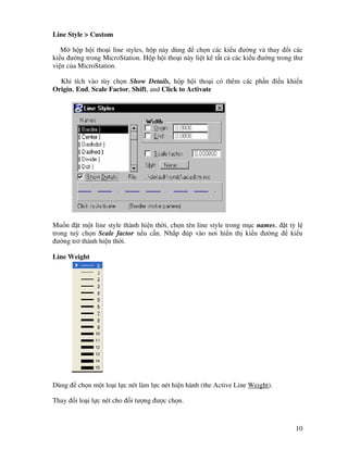 10
Line Style > Custom
M h p h i tho i line styles, h p này dùng ch n các ki u ư ng và thay i các
ki u ư ng trong MicroStation. H p h i tho i này li t kê t t c các ki u ư ng trong thư
vi n c a MicroStation.
Khi tích vào tùy ch n Show Details, h p h i tho i có thêm các ph n i u khi n
Origin, End, Scale Factor, Shift, and Click to Activate
Mu n t m t line style thành hi n th i, ch n tên line style trong m c names, t t l
trong tuỳ ch n Scale factor n u c n. Nh p úp vào nơi hi n th ki u ư ng ki u
ư ng tr thành hi n th i.
Line Weight
Dùng ch n m t lo i l c nét làm l c nét hi n hành (the Active Line Weight).
Thay i lo i l c nét cho i tư ng ư c ch n.
 