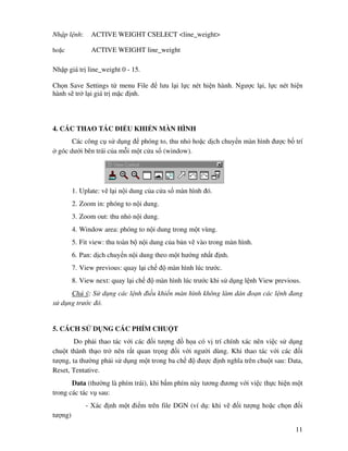 11
Nh p l nh: ACTIVE WEIGHT CSELECT <line_weight>
ho c ACTIVE WEIGHT line_weight
Nh p giá tr line_weight 0 - 15.
Ch n Save Settings t menu File lưu l i l c nét hi n hành. Ngư c l i, l c nét hi n
hành s tr l i giá tr m c nh.
4. CÁC THAO TÁC I U KHI N MÀN HÌNH
Các công c s d ng phóng to, thu nh ho c d ch chuy n màn hình ư c b trí
góc dư i bên trái c a m i m t c a s (window).
1. Uplate: v l i n i dung c a c a s màn hình ó.
2. Zoom in: phóng to n i dung.
3. Zoom out: thu nh n i dung.
4. Window area: phóng to n i dung trong m t vùng.
5. Fit view: thu toàn b n i dung c a b n v vào trong màn hình.
6. Pan: d ch chuy n n i dung theo m t hư ng nh t nh.
7. View previous: quay l i ch màn hình lúc trư c.
8. View next: quay l i ch màn hình lúc trư c khi s d ng l nh View previous.
Chú ý: S d ng các l nh i u khi n màn hình không làm dán o n các l nh ang
s d ng trư c ó.
5. CÁCH S D NG CÁC PHÍM CHU T
Do ph i thao tác v i các i tư ng h a có v trí chính xác nên vi c s d ng
chu t thành th o tr nên r t quan tr ng i v i ngư i dùng. Khi thao tác v i các i
tư ng, ta thư ng ph i s d ng m t trong ba ch ư c nh nghĩa trên chu t sau: Data,
Reset, Tentative.
Data (thư ng là phím trái), khi b m phím này tương ương v i vi c th c hi n m t
trong các tác v sau:
- Xác nh m t i m trên file DGN (ví d : khi v i tư ng ho c ch n i
tư ng)
 