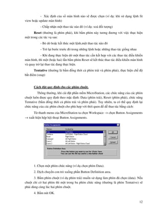 12
- Xác nh c a s màn hình nào s ư c ch n (ví d : khi s d ng l nh fit
view ho c update màn hình)
- Ch p nh n m t thao tác nào ó (ví d : xoá i tư ng)
Reset (thư ng là phím ph i), khi b m phím này tương ương v i vi c th c hi n
m t trong các tác v sau:
- B d ho c k t thúc m t l nh,m t thao tác nào ó
- Tr l i bư c trư c ó trong nh ng l nh ho c nh ng thao tác gi ng nhau
- Khi ang th c hi n d m t thao tác c n k t h p v i các thao tác i u khi n
màn hình, thì m t (ho c hai) l n b m phím Reset s k t thúc thao tác i u khi n màn hình
và quay tr l i thao tác ang th c hi n.
Tentative (thư ng là b m ng th i c phím trái và phím ph i), th c hi n ch
b t i m (snap)
Cách t quy nh cho các phím chu t.
Thông thư ng, khi cài t ph n m m MicroStation, các ch c năng c a các phím
chu t luôn ư c quy nh theo m c nh: Data (phím trái), Reset (phím ph i), ch c năng
Tentative (b m ng th i c phím trái và phím ph i). Tuy nhiên, ta có th quy nh l i
ch c năng c a các phím chu t cho phù h p v i thói quen d thao tác b ng cách:
T thanh menu c a MicroStation ta ch n Workspace → ch n Button Assignments
→ xu t hi n h p h i tho i Button Assignments.
1. Ch n m t phím ch c năng (ví d ch n phím Data).
2. D ch chuy n con tr xu ng ph n Button Definition area.
3. B m phím chu t (ví d phím trái) mu n s d ng làm phím ã ch n (data). N u
chu t ch có hai phím thì m t trong ba phím ch c năng (thư ng là phím Tentative) s
ph i dùng cùng lúc hai phím chu t.
4. B m nút OK.
 