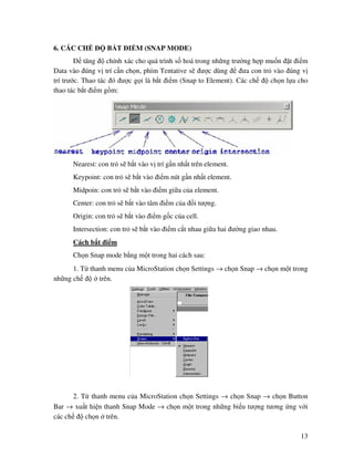 13
6. CÁC CH B T I M (SNAP MODE)
tăng chính xác cho quá trình s hoá trong nh ng trư ng h p mu n t i m
Data vào úng v trí c n ch n, phím Tentative s ư c dùng ưa con tr vào úng v
trí trư c. Thao tác ó ư c g i là b t i m (Snap to Element). Các ch ch n l a cho
thao tác b t i m g m:
Nearest: con tr s b t vào v trí g n nh t trên element.
Keypoint: con tr s b t vào i m nút g n nh t element.
Midpoin: con tr s b t vào i m gi a c a element.
Center: con tr s b t vào tâm i m c a i tư ng.
Origin: con tr s b t vào i m g c c a cell.
Intersection: con tr s b t vào i m c t nhau gi a hai ư ng giao nhau.
Cách b t i m
Ch n Snap mode b ng m t trong hai cách sau:
1. T thanh menu c a MicroStation ch n Settings → ch n Snap → ch n m t trong
nh ng ch trên.
2. T thanh menu c a MicroStation ch n Settings → ch n Snap → ch n Button
Bar → xu t hi n thanh Snap Mode → ch n m t trong nh ng bi u tư ng tương ng v i
các ch ch n trên.
 