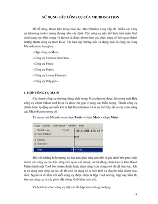 14
S D NG CÁC CÔNG C C A MICROSTATION
d dàng, thu n ti n trong thao tác, MicroStation cung c p r t nhi u các công
c (drawing tools) tương ương như các l nh. Các công c này th hi n trên màn hình
dư i d ng các bi u tư ng v (icon) và ư c nhóm theo các ch c năng có liên quan thành
nh ng thanh công c (tool box). Tài li u này hư ng d n s d ng m t s công c trong
MicroStation, bao g m:
- H p công c Main.
- Công c Element Selection
- Công c Fence
- Công c Points
- Công c Linear Elements
- Công c Polygons
1. H P CÔNG C MAIN
Các thanh công c thư ng dùng nh t trong MicroStation ư c t trong m t H p
công c chính (Main tool box) và ư c rút g n d ng các bi u tư ng. Thanh công c
chính ư c t ng m m i khi ta b t MicroStation và ta có th th y t t c các ch c năng
c a MicroStation trong ó.
T menu c a MicroStation ch n Tools -> ch n Main ->ch n Main
i v i nh ng bi u tư ng có d u tam giác màu en nh góc dư i bên ph i (m t
nhóm các công c có ch c năng liên quan v i nhau), có th dùng chu t kéo ra kh i thanh
Main thành m t Tool box hoàn ch nh, ho c ch n t ng icon trong tool ó thao tác. Khi
ta s d ng m t công c nào ó thì tool s d ng s là hi n th i và chuy n m u thành màu
s m. Ngoài ra i kèm v i m i công c ư c ch n là h p Tool setting, h p này hi n th
tên c a công c và các ph n t thông s i kèm (n u có).
Ví d khi ta ch n công c t text thì h p tool setting có d ng:
 