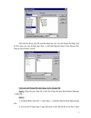 3
Cách th hai t o m t file m i khi ang làm vi c v i m t design file b ng cách
t File menu c a c a s l nh ch n New→ xu t hi n h p h i tho i Create Design File.
Ti p t c làm t bư c 3 tr i.
Cách m m t Design file dư i d ng Active design File
Cách 1: Ch n thư m c ch a file và tên file t h p h i tho i MicroStation Manager
→ b m OK.
Cách 2:
1. T thanh Menu ch n File → ch n Open → xu t hi n h p h i tho i Open design
File.
2. T List file of Type ch n (*.dgn) n u chưa có s n. Khí ó t t c các file có uôi
 