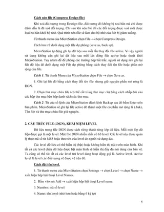 5
Cách nén file (Compress Design file)
Khi xoá i tư ng trong Dessign file, i tư ng ó không b xoá h n mà ch ư c
ánh d u là ã xoá i tư ng. Ch sau khi nén file thì các i tư ng ư c xoá m i ư c
lo i b h n kh i b nh . Quá trình nén file s làm cho b nh c a file b gi m xu ng.
T thanh menu c a MicroStation ch n File→ ch n Compress Design.
Cách lưu tr dư i d ng m t file d phòng (save as, back up).
MicroStation t ng ghi l i d li u sau m i l n thay i file active. Vì v y ngư i
s d ng không c n ghi l i d li u sau m i l n óng file active ho c thoát kh i
MicroStation. Tuy nhiên phòng các trư ng h p b t tr c, ngư i s d ng nên ghi l i
file d li u ó dư i d ng m t File d phòng b ng cách thay i tên file ho c ph n m
r ng c a file.
Cách 1: T thanh Menu c a MicroStation ch n File → ch n Save as.
1. Ghi l i file ó b ng cách thay i tên file nhưng gi nguyên ph n m r ng là
DGN.
2. Ch n thư m c ch a file (có th c t trong thư m c cũ) b ng cách nh p ôi vào
các h p thư m c bên h p danh sách các thư m c.
Cách 2: T c a s l nh c a MicroStation ánh l nh Backup sau ó b m Enter trên
bàn phím. MicroStation s ghi l i file active ó thành m t file có ph n m r ng là (.bak),
Tên file và thư m c ch a file gi nguyên.
2. C U TRÚC FILE (.DGN), KHÁI NI M LEVEL
D li u trong file DGN ư c tách riêng thành t ng l p d li u. M i m t l p d
li u ư c g i là m t level. M t file DGN nhi u nh t có 63 level. Các level này ư c qu n
lý theo mã s t 1á63 ho c theo tên c a level do ngư i s d ng t.
Các level d li u có th hi n th (b t) ho c không hi n th (t t) trên màn hình. Khi
t t c các level ch a d li u ư c b t màn hình s hi n th y n i dung c a b n v .
Ta cũng có th t t t t c các level tr level ang ho t ng g i là Active level. Active
level là level các i tư ng s ư c v trên ó.
Cách t tên level.
1. T thanh menu c a MicroStation ch n Settings → ch n Level → ch n Name →
xu t hi n h p h i tho i Level Names.
2. B m vào nút Add → xu t hi n h p h i tho i Level name.
3. Number: mã s level
4. Name: tên level (nh hơn ho c b ng 6 ký t )
 