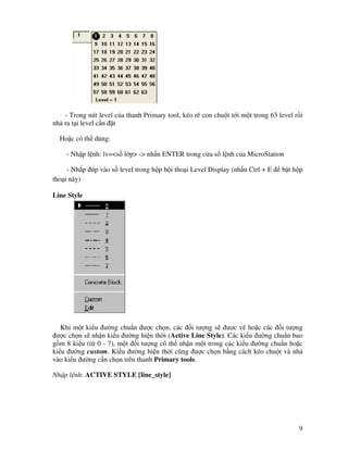 9
- Trong nút level c a thanh Primary tool, kéo rê con chu t t i m t trong 63 level r i
nh ra t i level c n t
Ho c có th dùng:
- Nh p l nh: lv=<s l p> -> nh n ENTER trong c a s l nh c a MicroStation
- Nh p úp vào s level trong h p h i tho i Level Display (nh n Ctrl + E b t h p
tho i này)
Line Style
Khi m t ki u ư ng chu n ư c ch n, các i tư ng s ư c v ho c các i tư ng
ư c ch n s nh n ki u ư ng hi n th i (Active Line Style). Các ki u ư ng chu n bao
g m 8 ki u (t 0 - 7), m t i tư ng có th nh n m t trong các ki u ư ng chu n ho c
ki u ư ng custom. Ki u ư ng hi n th i cũng ư c ch n b ng cách kéo chu t và nh
vào ki u ư ng c n ch n trên thanh Primary tools.
Nh p l nh: ACTIVE STYLE [line_style]
 