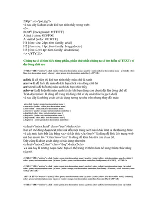 200pt" src="joe.jpg">
và sau ây là o n code khi b n nhìn th y trong web:
<!--
BODY {background: #FFFFFF}
A:link {color: #80FF00}
A:visited {color: #FF00FF}
H1 {font-size: 24pt; font-family: arial}
H2 {font-size: 18pt; font-family: braggadocio}
H3 {font size:14pt; font-family: desdemona}
--> </STYLE>

Chúng ta s i tìm hi u t ng ph n, ph n th nh t chúng ta s tìm hi u v TEXT: ví
d dòng ch sau
<STYLE TYPE="text/css"> a:link { color: blue; text-decoration: none } a:active { color: red; text-decoration: none } a:visited { color:
blue; text-decoration: none } a:hover { color: green; text-decoration: underline } </STYLE>


a:link là hi n th khi b n nhìn th y màu ch là xanh
a:ative là hi n th màu # khi b n click vào dòng ch ó
a:visited là hi n th màu xanh khi b n nhìn th y
a:hover là hi n thì màu xanh lá cây khi b n dùng con chu t $t lên dòng ch                                                    ó
Text-decoration: là dùng trang trí dòng ch ví d underline là g ch d i
và sau ây là nh ng code có tác d ng t ng t% nh trên nh ng thay i màu:
a.tree:link { color: green; text-decoration: none }
a.tree:active { color: yellow; text-decoration: none }
a.tree:visited { color: red; text-decoration: none }
a.tree:hover { color: orange; text-decoration: underline }
a.dog:link { color: blue; text-decoration: none }
a.dog:active { color: red; text-decoration: none }
a.dog:visited { color: blue; text-decoration: none }
a.dog:hover { color: green; text-decoration: underline }


<a href="index.html" class="tree">Index</a>
B n có th dùng o n text trên link n m t trang web nào khác nh là nhothuong.html
và c u trúc luôn b t u b ng <a> và k t thúc </a> href=" là dùng link n trang web
mà b n mu n t i." Còn class="tree" là dùng khai báo tên c a class ó.
  ây c&ng là o n code c&ng có tác d ng nh trên
<a href="index2.html" class="dog">Index2</a>
Và sau ây là nh ng o n code, b n có th trang trí thêm làm xung thêm ch!c n"ng
c a nó.
<STYLE TYPE="text/css"> a:link { color: green; text-decoration: none } a:active { color: yellow; text-decoration: none } a:visited {
color: green; text-decoration: none } a:hover { color: green; text-decoration: underline; background: #F9EDED } </STYLE>


<STYLE TYPE="text/css"> a.link { color: green; text-decoration: none } a.active { color: yellow; text-decoration: none } a:visited {
color: green; text-decoration: none } a.hover { color: orange; text-decoration: underline; font-family : Verdana, Arial, Helvetica, sans-
serif; } </STYLE>


 <STYLE TYPE="text/css"> a.link { color: green; text-decoration: none } a.active { color: yellow; text-decoration: none } a:visited {
color: green; text-decoration: none } a.hover { color: orange; text-decoration: underline; font-size:40pt } </STYLE>


<STYLE TYPE="text/css"> a.link { color: green; text-decoration: none } a.active { color: yellow; text-decoration: none } a:visited {
 