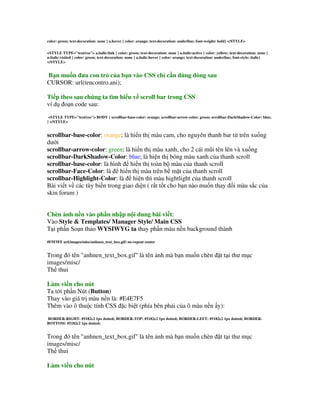 color: green; text-decoration: none } a.hover { color: orange; text-decoration: underline; font-weight: bold} </STYLE>


<STYLE TYPE="text/css"> a.italic:link { color: green; text-decoration: none } a.italic:active { color: yellow; text-decoration: none }
a:italic:visited { color: green; text-decoration: none } a.italic:hover { color: orange; text-decoration: underline; font-style: italic}
</STYLE>


B n mu n a con tr c a b n vào CSS ch c n dùng dòng sau
CURSOR: url(tencontro.ani);

Ti p theo sau chúng ta tìm hi u v scroll bar trong CSS
ví d o n code sau:
 <STYLE TYPE="text/css"> BODY { scrollbar-base-color: orange; scrollbar-arrow-color: green; scrollbar-DarkShadow-Color: blue;
} </STYLE>


scrollbar-base-color: orange; là hi n th màu cam, cho nguyên thanh bar t trên xu ng
d i
scrollbar-arrow-color: green; là hi n th màu xanh, cho 2 cái m&i tên lên và xu ng
scrollbar-DarkShadow-Color: blue; là hi n th bóng màu xanh c a thanh scroll
scrollbar-base-color: là hình hi n th toàn b màu c a thanh scroll
scrollbar-Face-Color: là hi n th màu trên b m$t c a thanh scroll
scrollbar-Highlight-Color: là hi n thì màu hightlight c a thanh scroll
Bài vi t v các tùy bi n trong giao di n ( r t t t cho b n nào mu n thay i màu s c c a
skin forum )


Chèn nh n n vào ph n nh p n i dung bài vi t:
Vào Style & Templates/ Manager Style/ Main CSS
T i ph n So n th o WYSIWYG ta thay ph n màu n n background thành
#F5F5FF url(images/misc/anhnen_text_box.gif) no-repeat center


Trong ó tên "anhnen_text_box.gif" là tên nh mà b n mu n chèn $t t i th m c
images/misc/
Th thui

Làm vi n cho nút
Ta t i ph n Nút (Button)
Thay vào giá tr màu n n là: #E4E7F5
Thêm vào ô thu c tính CSS $c bi t (phía bên ph i c a ô màu n n y):
BORDER-RIGHT: #5182c2 1px dotted; BORDER-TOP: #5182c2 1px dotted; BORDER-LEFT: #5182c2 1px dotted; BORDER-
BOTTOM: #5182c2 1px dotted;


Trong ó tên "anhnen_text_box.gif" là tên nh mà b n mu n chèn $t t i th m c
images/misc/
Th thui

Làm vi n cho nút
 