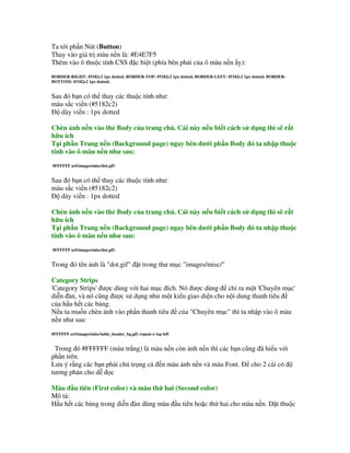 Ta t i ph n Nút (Button)
Thay vào giá tr màu n n là: #E4E7F5
Thêm vào ô thu c tính CSS $c bi t (phía bên ph i c a ô màu n n y):
BORDER-RIGHT: #5182c2 1px dotted; BORDER-TOP: #5182c2 1px dotted; BORDER-LEFT: #5182c2 1px dotted; BORDER-
BOTTOM: #5182c2 1px dotted;


Sau ó b n có th thay các thu c tính nh :
màu s c vi n (#5182c2)
   dày vi n : 1px dotted

Chèn nh n n vào th Body c a trang ch . Cái này n u bi t cách s d ng thì s r t
h u ích
T i ph n Trang n n (Background page) ngay bên d i ph n Body ó ta nh p thu c
tính vào ô màu n n nh sau:
#FFFFFF url(images/misc/dot.gif)


Sau ó b n có th thay các thu c tính nh :
màu s c vi n (#5182c2)
   dày vi n : 1px dotted

Chèn nh n n vào th Body c a trang ch . Cái này n u bi t cách s d ng thì s r t
h u ích
T i ph n Trang n n (Background page) ngay bên d i ph n Body ó ta nh p thu c
tính vào ô màu n n nh sau:
#FFFFFF url(images/misc/dot.gif)


Trong ó tên nh là "dot.gif" $t trong th m c "images/misc/"

Category Strips
'Category Strips'   c dùng v i hai m c ích. Nó   c dùng ch' ra m t 'Chuyên m c'
di(n àn, và nó c&ng     c s d ng nh m t ki u giao di n cho n i dung thanh tiêu
c a h u h t các b ng.
N u ta mu n chèn nh vào ph n thanh tiêu c a "Chuyên m c" thì ta nh p vào ô màu
n n nh sau:
#FFFFFF url(images/misc/table_header_bg.gif) repeat-x top left


 Trong ó #FFFFFF (màu tr ng) là màu n n còn nh n n thì các b n c&ng ã hi u v i
ph n trên.
L u ý r ng các b n ph i chú tr ng c n màu nh n n và màu Font.     cho 2 cái có
t ng ph n cho d( c

Màu u tiên (First color) và màu th hai (Second color)
Mô t :
H u h t các b ng trong di(n àn dùng màu u tiên ho$c th! hai cho màu n n. $t thu c
 