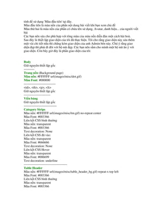 tính s d ng 'Màu u tiên' t i ây.
Màu u tiên là màu n n c a ph n n i dung bài vi t khi b n xem ch
Màu th! hai là màu n n c a ph n có ch!a tên s d ng, Avatar, danh hi u... c a ng i vi t
bài
Các b n nên s a cho phù h p v i tông màu c a màu n n di(n àn m t cách hài hoà.
Sau ây là thi t l p giao di n c a tôi ã th%c hi n. Tôi cho r ng giao di n này s a thêm
m t vài chi ti t n a thì ch)ng kém giao di n c a anh Admin bên này. Chú ý r ng giao
di n *p thì ph i i ôi v i b nút *p. Các b n nên s m cho mình m t b nút "n ý v i
giao di n. Còn bây gi ây là ph n giao di n c a tôi:


Body
Gi nguyên thi t l p g c
----------
Trang n n (Background page)
Màu n n: #FFFFFF url(images/misc/dot.gif)
Màu Font: #000000
------------------------------
<td>, <th>, <p>, <li>
Gi nguyên thi t l p g c
-------------------------
Vi n b ng
Gi nguyên thi t l p g c
-------------------------------
Category Strips
Màu n n: #FFFFFF url(images/misc/tm.gif) no-repeat center
Màu Font: #003366
Liên k t CSS bình th ng
Màu n n: transparent
Màu Font: #003366
Text decoration: None
Liên k t CSS ã vào:
Màu n n: transparent
Màu Font: #666666
Text decoration: None
Liên k t CSS Hover
Màu n n: transparent
Màu Font: #006699
Text decoration: underline
-----------------------------------------
Table Header
Màu n n: #FFFFFF url(images/misc/table_header_bg.gif) repeat-x top left
Màu Font: #003366
Liên k t CSS bình th ng
Màu n n: transparent
Màu Font: #003366
 