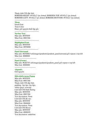 Thu c tính CSS $c bi t:
BORDER-RIGHT: #5182c2 1px dotted; BORDER-TOP: #5182c2 1px dotted;
BORDER-LEFT: #5182c2 1px dotted; BORDER-BOTTOM: #5182c2 1px dotted;
------------------------------------
Menu
Small Font
Time Color
     c gi nguyên thi t l p g c
-------------------------------------
Navbar Text
Màu n n: #FFFFFF
Màu Font: #003366
-------------------------------------
Highlighted Font
Màu n n: #FFFFFF
Màu Font: #FF0000
------------------------------------
Panel Surround
Màu n n: #D5D8E5 url(images/gradients/gradient_panelsurround.gif) repeat-x top left
Màu font: #000000
---------------------------------
Panel (Forms)
Màu n n: #E4E7F5 url(images/gradients/gradient_panel.gif) repeat-x top left
Màu font: #000000
--------------------------------
<legend>
Gi nguyên
--------------------------------
  i u khi n menu Popup
Màu n n: #FFFFFF
Màu Font: #003366
Thu c tính CSS $c bi t:
padding: 3px 6px 3px 6px;
white-space: nowrap;
Liên k t CSS bình th ng
Màu n n: #FFFFFF
Màu Font: #003366
Text decoration: None
Liên k t CSS ã vào:
Màu n n: #FFFFFF
Màu Font: #666666
Text decoration: None
Liên k t CSS Hover
Màu n n: #FFFFFF
Màu Font: #006699
Text decoration: underline
 