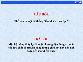 TRẢ LỜI:
Một hệ thống thủy lực là một phương tiện dùng áp suất
của lưu chất để truyền năng lượng giữa nơi này đến nơi
hoặc đến một điểm khác
CÂU HỎI:
Thế nào là một hệ thống điều khiển thủy lực ?
 