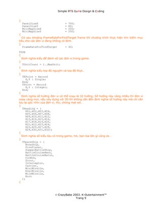 Simple ЯTS G∆me Dεsign & CΘding


}
    PanelSizeX                  =   700;
    PanelSizeY                  =   80;
    MiniMapSizeX                =   200;
    MiniMapSizeY                =   200;
{
  Cứ sau khoảng FrameRateForFindTarget frame thì chương trình thực hiện tìm kiếm mục
tiêu cho các đơn vị đang không có lệnh.
}
   FrameRateForFindTarget         = 40;
TYPE
{
  Định nghĩa kiểu để đánh số các đơn vị trong game.
}
  TUnitCount = 1..MaxUnit;
{
  Định nghĩa kiểu toạ độ nguyên và toạ độ thực.
}
  TRPoint = Record
     X,Y : Single;
  End;
  TPoint = Record
     X,Y : Integer;
  End;
{
  Định nghĩa số hướng đơn vị có thể xoay là 32 hướng. Số hướng này càng nhiều thì đơn vị
xoay càng mịn, nếu xây dựng với 3D thì không cần đến định nghĩa số hướng này mà chỉ cần
lưu lại góc nhìn của đơn vị. Hic, chóng mẹt wé…
}
  THeading = (
     H01,H02,H03,H04,
     H05,H06,H07,H08,
     H09,H10,H11,H12,
     H13,H14,H15,H16,
     H17,H18,H19,H20,
     H21,H22,H23,H24,
     H25,H26,H27,H28,
     H29,H30,H31,H32);
{
  Định nghĩa số kiểu tàu có trong game, hik, bạn bịa tên gì cũng ok…
}
  TSpaceShip = (
     NoneShip,
     FirePlanet,
     SupperBattleShip,
     BattleCruiseAmon,
     BattleCruiseBaton,
     CooNok,
     Scout,
     Interceptor,
     Carrier,
     MiniMissile,
     EvelMissile,
     MileMissile,
     Burn
  );
{



                         © CrazyBabe 2003. K-Outertainment™
                                       Trang 9
 