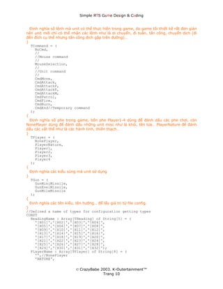 Simple ЯTS G∆me Dεsign & CΘding


  Định nghĩa số lệnh mà unit có thể thực hiện trong game, do game tôi thiết kế rất đơn giản
nên unit mới chỉ có thể nhận các lệnh như là di chuyển, đi tuần, tấn công, chuyển dịch (đi
đến đích cụ thể nhưng tấn công địch gặp trên đường)…
}
  TCommand = (
     NoCmd,
     //
     //Mouse command
     //
     MouseSelection,
     //
     //Unit command
     //
     CmdMove,
     CmdAttack,
     CmdAttackP,
     CmdAttackT,
     CmdAttackM,
     CmdPatrol,
     CmdFire,
     CmdBurn,
     CmdEnd//Temporary command
  );
{
  Định nghĩa số phe trong game, bốn phe Player1-4 dùng để đánh dấu các phe chơi, còn
NonePlayer dùng để đánh dấu những unit misc như là khói, tên lửa… PlayerNature để đánh
dấu các vật thể như là các hành tinh, thiên thạch…
}
  TPlayer = (
     NonePlayer,
     PlayerNature,
     Player1,
     Player2,
     Player3,
     Player4
  );
{
  Định nghĩa các kiểu súng mà unit sử dụng
}
  TGun = (
     GunMiniMissile,
     GunEvelMissile,
     GunMileMissile
  );
{
  Định nghĩa các tên kiểu, tên hướng… để lấy giá trị từ file config.
}
//Defined a name of types for configuration getting types
CONST
  HeadingName : Array[THeading] of String[5] = (
     '[H01]','[H02]','[H03]','[H04]',
     '[H05]','[H06]','[H07]','[H08]',
     '[H09]','[H10]','[H11]','[H12]',
     '[H13]','[H14]','[H15]','[H16]',
     '[H17]','[H18]','[H19]','[H20]',
     '[H21]','[H22]','[H23]','[H24]',
     '[H25]','[H26]','[H27]','[H28]',
     '[H29]','[H30]','[H31]','[H32]');
  PlayerName : Array[TPlayer] of String[8] = (
     '',//NonePlayer
     'NATURE',

                          © CrazyBabe 2003. K-Outertainment™
                                       Trang 10
 