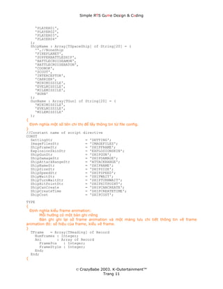 Simple ЯTS G∆me Dεsign & CΘding


      'PLAYER01',
      'PLAYER02',
      'PLAYER03',
      'PLAYER04'
    );
    ShipName : Array[TSpaceShip] of String[20] = (
      '',//NoneShip
      'FIREPLANET',
      'SUPPERBATTLESHIP',
      'BATTLECRUISEAMON',
      'BATTLECRUISEBATON',
      'COONOK',
      'SCOUT',
      'INTERCEPTOR',
      'CARRIER',
      'MINIMISSILE',
      'EVELMISSILE',
      'MILEMISSILE',
      'BURN'
    );
    GunName : Array[TGun] of String[20] = (
      'MINIMISSILE',
      'EVELMISSILE',
      'MILEMISSILE'
    );
{
  Định nghĩa một số tên chỉ thị để lấy thông tin từ file config.
}
//Constant name of script directive
CONST
  SettingStr                    = 'SETTING';
  ImageFilesStr                 = 'IMAGEFILES';
  ShipFrameStr                  = 'SHIPFRAME';
  ExplosionSkinStr              = 'EXPLOSIONSKIN';
  ShipGunStr                    = 'SHIPGUN';
  ShipDamageStr                 = 'SHIPDAMAGE';
  ShipAttackRangeStr            = 'ATTACKRANGE';
  ShipNameStr                   = 'SHIPNAME';
  ShipSizeStr                   = 'SHIPSIZE';
  ShipSpeedStr                  = 'SHIPSPEED';
  ShipWaitStr                   = 'SHIPWAIT';
  ShipTurnWaitStr               = 'SHIPTURNWAIT';
  ShipHitPointStr               = 'SHIPHITPOINT';
  ShipCanCreate                 = 'SHIPCANCREATE';
  ShipCreateTime                = 'SHIPCREATETIME';
  ShipCost                      = 'SHIPCOST';
TYPE
{
  Định nghĩa kiểu frame animation:
       Mỗi hướng có một bản ghi riêng
       Bản ghi ghi lại số frame animation và một mảng lưu chi tiết thông tin về frame
animation đó: số hiệu của frame, kiểu vẽ frame.
}
  TFrame     = Array[THeading] of Record
     NumFrames : Integer;
     Ani        : Array of Record
       FramePos     : Integer;
       FrameStyle : Integer;
     End;
  End;
{


                            © CrazyBabe 2003. K-Outertainment™
                                         Trang 11
 