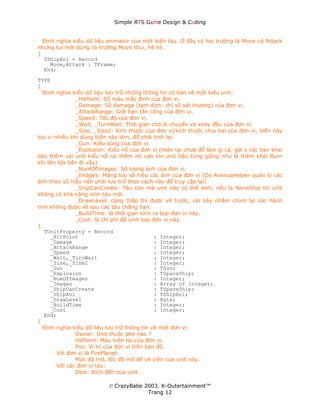 Simple ЯTS G∆me Dεsign & CΘding


  Định nghĩa kiểu dữ liệu animator của một biến tàu. Ở đây có hai trường là Move và Attack
nhưng tui mới dùng có trường Move thui, hè hè…
}
  TShipAni = Record
     Move,Attack : TFrame;
  End;
TYPE
{
  Định nghĩa kiểu dữ liệu lưu trữ những thông tin cơ bản về một kiểu unit:
               _HitPoint: Số máu mặc định của đơn vị.
               _Damage: Số damage (tạm dịch: chỉ số sát thương) của đơn vị.
               _AttackRange: Giới hạn tấn công của đơn vị.
               _Speed: Tốc độ của đơn vị.
               _Wait, _TurnWait: Thời gian chờ di chuyển và xoay đầu của đơn vị.
               _Size, _Size2: Kích thước của đơn vị/kích thước chia hai của đơn vị, biến này
lưu vì nhiều khi dùng biến này lém, đỡ phải tính lại.
               _Gun: Kiểu súng của đơn vị.
               _Explosion: Kiểu nổ của đơn vị (Hiện tại chưa để làm gì cả, gợi ý các bạn khai
báo thêm vài unit kiểu nổ rùi thêm nó vào khi unit tiêu tùng giống như là thêm khói Burn
khi tên lửa bắn đi vậy).
               _NumOfImages: Số lượng ảnh của đơn vị.
               _Images: Mảng lưu số hiệu các ảnh của đơn vị (Do AvenusHelper quản lý các
ảnh theo số hiệu nên phải lưu trữ theo cách này để truy cập lại)
               _ShipCanCreate: Tàu con mà unit này có thể sinh, nếu là NoneShip thì unit
không có khả năng sinh tàu mới.
               _DrawLevel: càng thấp thì được vẽ trước, cái này nhằm chỉnh lại các hành
tinh không được vẽ sau các tàu chẳng hạn.
               _BuildTime: là thời gian sinh ra loại đơn vị này.
               _Cost: là chi phí để sinh loại đơn vị này.
}
   TUnitProperty = Record
     _HitPoint                                 : Integer;
     _Damage                                   : Integer;
     _AttackRange                              : Integer;
     _Speed                                    : Integer;
     _Wait,_TurnWait                           : Integer;
     _Size,_Size2                              : Integer;
     _Gun                                      : TGun;
     _Explosion                                : TSpaceShip;
     _NumOfImages                              : Integer;
     _Images                                   : Array of Integer;
     _ShipCanCreate                            : TSpaceShip;
     _ShipAni                                  : TShipAni;
     _DrawLevel                                : Byte;
     _BuildTime                                : Integer;
     _Cost                                     : Integer;
   End;
{
  Định nghĩa kiểu dữ liệu lưu trữ thông tin về một đơn vị:
               Owner: Unit thuộc phe nào ?
               HitPoint: Máu hiện tại của đơn vị.
               Pos: Vị trí của đơn vị trên bản đồ.
        Với đơn vị là FirePlanet:
               Mức độ mờ, tốc độ mờ để vẽ viền của unit này.
        Với các đơn vị tàu:
               Dest: Đích đến của unit.

                           © CrazyBabe 2003. K-Outertainment™
                                        Trang 12
 