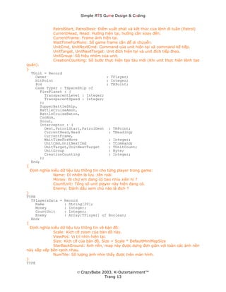 Simple ЯTS G∆me Dεsign & CΘding


             PatrolStart, PatrolDest: Điểm xuất phát và kết thúc của lệnh đi tuần (Patrol)
             CurrentHead, Head: Hướng hiện tại, hướng cần xoay đến.
             CurrentFrame: Frame ảnh hiện tại.
             WaitTimeForMove: Số game frame cần để di chuyển.
             UnitCmd, UnitNextCmd: Command của unit hiện tại và command kế tiếp.
             UnitTarget, UnitNextTarget: Unit đích hiện tại và unit đích tiếp theo.
             UnitGroup: Số hiệu nhóm của unit.
             CreationCounting: Số bước thực hiện tạo tàu mới (Khi unit thực hiện lệnh tạo
quân).
}
  TUnit = Record
     Owner                                   : TPlayer;
     HitPoint                                : Integer;
     Pos                                     : TRPoint;
     Case Typer : TSpaceShip of
       FirePlanet : (
         TransparentLevel : Integer;
         TransparentSpeed : Integer;
       );
       SupperBattleShip,
       BattleCruiseAmon,
       BattleCruiseBaton,
       CooNok,
       Scout,
       Interceptor : (
         Dest,PatrolStart,PatrolDest : TRPoint;
         CurrentHead,Head                     : THeading;
         CurrentFrame,
         WaitTimeForMove                      : Integer;
         UnitCmd,UnitNextCmd                  : TCommand;
         UnitTarget,UnitNextTarget            : TUnitCount;
         UnitGroup                            : Byte;
         CreationCounting                     : Integer;
       );
  End;
{
  Định nghĩa kiểu dữ liệu lưu thông tin cho từng player trong game:
              Name: Dĩ nhiên là lưu…tên roài.
              Money: Bi chừ em đang có bao nhiu xiền hỉ ?
              CountUnit: Tổng số unit player này hiện đang có.
              Enemy: Đánh dấu xem chú nào là địch ?
}
TYPE
  TPlayersData = Record
     Name           : String[20];
     Money          : Integer;
     CountUnit      : Integer;
     Enemy          : Array[TPlayer] of Boolean;
  End;
{
  Định nghĩa kiểu dữ liệu lưu thông tin về bản đồ:
              Scale: Kích cỡ zoom của bản đồ này.
              ViewPos: Vị trí nhìn hiện tại.
              Size: Kích cỡ của bản đồ, Size = Scale * DefaultMiniMapSize
              StarBackGround: Ảnh nền, map này được dựng đơn giản với toàn các ảnh nền
này xắp xếp bên cạnh nhau.
              NumTile: Số lượng ảnh nhìn thấy được trên màn hình.
}
TYPE

                         © CrazyBabe 2003. K-Outertainment™
                                      Trang 13
 