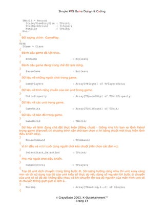 Simple ЯTS G∆me Dεsign & CΘding


    TWorld = Record
      Scale,ViewPos,Size : TPoint;
      StarBackGround     : Integer;
      NumTile            : TPoint;
    End;
{
  Đối tượng chính: GamePlay.
}
TYPE
   TGame = Class
{
  Đánh dấu game đã kết thúc.
}
     EndGame                             : Boolean;
{
  Đánh dấu game đang trong chế độ tạm dừng.
}
     PauseGame                           : Boolean;
{
  Dữ liệu về những người chơi trong game.
}
     GamePlayers                         : Array[TPlayer] of TPlayersData;
{
  Dữ liệu về tính năng chuẩn của các unit trong game.
}
     UnitsProperty                       : Array[TSpaceShip] of TUnitProperty;
{
  Dữ liệu về các unit trong game.
}
     GameUnits                           : Array[TUnitCount] of TUnit;
{
  Dữ liệu về bản đồ trong game.
}
     GameWorld                           : TWorld;
{
  Dữ liệu về lệnh đang chờ đặt thực hiện (Bằng chuột - Giống như khi bạn ra lệnh Patrol
trong game Warcraft thì chương trình cần chờ bạn chọn vị trí bằng chuột mới thực hiện lệnh
điều khiển này).
}
     MouseCommand                        : TCommand;
{
  Vị trí đầu và vị trí cuối cùng người chơi kéo chuột (Khi chọn các đơn vị).
}
     SelectStart,SelectEnd               : TPoint;
{
  Phe mà người chơi điều khiển.
}
     HumanControl                        : TPlayer;
{
  Toạ độ unit dịch chuyển trong từng bước đi. Số lượng hướng càng nhìu thì unit xoay càng
mịn và tôi sử dụng toạ độ của unit kiểu số thực do nếu dùng số nguyên thì bước di chuyển
của unit sẽ có độ dài không đều nhau và khi chuyển lên toạ độ nguyên của màn hình unit sẽ
di chuyển trông giựt giựt kì lém á…
}
     Moving                              : Array[THeading,1..2] of Single;
{

                          © CrazyBabe 2003. K-Outertainment™
                                       Trang 14
 