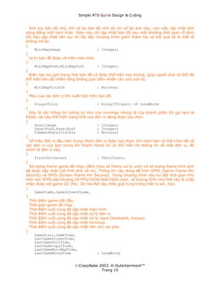 Simple ЯTS G∆me Dεsign & CΘding


  Ảnh lưu bản đồ nhỏ, khi vẽ lại bản đồ nhỏ tôi chỉ vẽ lại ảnh này, còn việc cập nhật ảnh
dùng bằng một hàm khác. Hàm này chỉ cập nhật bản đồ sau một khoảng thời gian cố định
bởi nếu cập nhật liên tục thì tốc độc chương trình giảm thảm hại và kết quả sẽ là một đi
không trở lại…
}
     MiniMapImage                       : Integer;
{
  Vị trí bản đồ được vẽ trên màn hình.
}
     MiniMapPosX,MiniMapPosY            : Integer;
{
  Biến này lưu giữ trạng thái bản đồ có được thể hiện hay không, giúp người chơi có thể tắt
thể hiện bản đồ nhằm tăng không gian điều khiển các unit của họ.
}
     MiniMapVisible                     : Boolean;
{
  Màu của các đơn vị khi xuất hiện trên bản đồ.
}
     PlayerColor                        : Array[TPlayer] of LongWord;
{
  Đây là các thông tin tương tự như của minimap nhưng là của thành phần tôi gọi tạm là
Panel, cái này thể hiện trạng thái của đơn vị đang được lựa chọn.
}
     PanelImage                         : Integer;
     PanelPosX,PanelPosY                : Integer;
     CommandPanelVisible                : Boolean;
{
  Số hiệu đơn vị đầu tiên trong nhóm đơn vị được lựa chọn, khi chọn bạn có thể chọn tất cả
các đơn vị của bạn trong khi thanh Panel chỉ có thể hiển thị thông tin về một đơn vị, đó
chính là đơn vị này.
}
     FirstUnitSelect                    : TUnitCount;
{
  Số lượng frame game đã chạy (đếm theo số frame xử lý unit) và số lượng frame hình ảnh
đã được cập nhật (số hình ảnh vẽ ra). Thông tin này dùng để tính GFPS (Game Frame Per
Second) và SFPS (Screen Frame Per Second). Trong chương trình này tui đặt thời gian như
trên nên SFPS đạt khoảng 28 FPS/1024x768x16bit color, số khung hình như thế này là chấp
nhận được với game 2D (Hic, 3D mà thế này chắc giựt tung tròng mắt ra wé…hix).
}
     GameFrame,GameScreenFrame,
{
  Thời điểm game bắt đầu.
  Thời gian game đã chạy.
  Thời điểm cuối cùng đã cập nhật màn hình.
  Thời điểm cuối cùng đã cập nhật xử lý đơn vị.
  Thời điểm cuối cùng đã cập nhật xử lý input (keyboard, mouse).
  Thời điểm cuối cùng đã cập nhật minimap.
  Thời điểm cuối cùng đã cập nhật tiền cho các phe.
}
     GameStart,GameTime,
     LastGameScreenTime,
     LastGameUnitTime,
     LastGameInputTime,
     LastGameMiniMapTime,
     LastGameMoneyTime                  : LongWord;


                          © CrazyBabe 2003. K-Outertainment™
                                       Trang 15
 