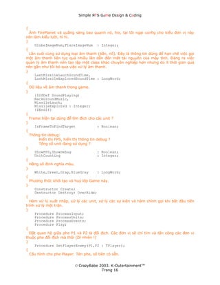 Simple ЯTS G∆me Dεsign & CΘding


{
  Ảnh FirePlanet và quầng sáng bao quanh nó, hix, tại tôi ngại config cho kiểu đơn vị này
nên làm kiểu lười, hì hì.
}
     GlobeImageNum,FlareImageNum : Integer;
{
  Lần cuối cùng sử dụng loại âm thanh (bắn, nổ). Đây là thông tin dùng để hạn chế việc gọi
một âm thanh liên tục quá nhiều lần dẫn đến mất tài nguyên của máy tính. Đáng ra việc
quản lý âm thanh nên tạo lập một class khác chuyên nghiệp hơn nhưng do ít thời gian quá
nên gần như tôi bỏ qua việc xử lý âm thanh.
}
     LastMissileLauchSoundTime,
     LastMissileExploredSoundTime : LongWord;
{
  Dữ liệu về âm thanh trong game.
}
     {$IfDef SoundPlaying}
     BackGroundMusic,
     MissileLauch,
     MissileExplored : Integer;
     {$EndIf}
{
  Frame hiện tại dùng để tìm đích cho các unit ?
}
     IsFrameToFindTarget                  : Boolean;
{
  Thông tin debug:
        Hiển thị FPS, hiển thị thông tin debug ?
        Tổng số unit đang sử dụng ?
}
     ShowFPS,ShowDebug                    : Boolean;
     UnitCounting                         : Integer;
{
  Hằng số định nghĩa màu.
}
     White,Green,Gray,BlueGray            : LongWord;
{
  Phương thức khởi tạo và huỷ lớp Game này.
}
     Constructor Create;
     Destructor Destroy; OverRide;
{
  Hàm xử lý xuất nhập, xử lý các unit, xử lý các sự kiện và hàm chính gọi khi bắt đầu tiến
trình xử lý một trận.
}
     Procedure ProcessInput;
     Procedure ProcessUnits;
     Procedure ProcessEvents;
     Procedure Play;
{
  Đặt quan hệ giữa phe P1 và P2 là đối địch. Các đơn vị sẽ chỉ tìm và tấn công các đơn vị
thuộc phe đối địch mà thôi (Dĩ nhiên !)
}
     Procedure SetPlayerEnemy(P1,P2 : TPlayer);
{
  Cấu hình cho phe Player: Tên phe, số tiền có sẵn.


                          © CrazyBabe 2003. K-Outertainment™
                                       Trang 16
 