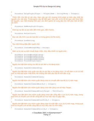 Simple ЯTS G∆me Dεsign & CΘding


}
    Procedure SetupPlayer(Player : TPlayer;Name : String;Money : Integer);
{
  Thêm tiền cho tất cả các phe, hàm này gọi khi chương trình phát sự kiện cập nhật tài
nguyên cho các phe. Trong game này để đơn giản hoá việc xử lý tôi bỏ qua việc khai thác
tài nguyên, sau một khoảng thời gian xác định game sẽ cung cấp cho mỗi phe một số tiền
xác định.
}
     Procedure AddMoneyForAllPlayer;
{
  Khởi tạo lại tất cả các biến đếm thời gian, đếm frame…
}
     Procedure RestartCount;
{
  Đọc các cấu hình của các loại đơn vị trong game (từ file text).
}
     Procedure LoadSetting;
{
  Tạo một thông điệp đến người chơi.
}
     Procedure CreateMessage(Msg : String);
{
  Hàm xử lý các sự kiện chuột được nhấn, thả, điều khiển từ người chơi…
}
     Procedure ProceedMouseLHolding;
     Procedure ProceedMouseRHolding;
     Procedure ProceedMouseLReleased;
     Procedure ProceedMouseRReleased;
     Procedure ProceedPlayerInput;
{
  Người chơi đặt lệnh dừng cho tất cả các đơn vị họ đang chọn.
}
     Procedure HumanSetCommandStop;
{
  Người chơi đặt lệnh sinh quân cho tất cả các đơn vị họ đang chọn. Vì mỗi đơn vị chỉ có thể
sinh ra một loại quân nhất định nên không cần biết yêu cầu là sinh đơn vị gì.
}
     Procedure HumanSetCommandCreate;
{
  Người chơi đặt lệnh cho nhóm quân đang chọn di chuyển đến tọa độ [X,Y] trên map.
}
     Procedure HumanSetCommandMove(X,Y : Integer);
{
  Người chơi đặt lệnh cho nhóm quân đang chọn tấn công unit số hiệu Target.
}
     Procedure HumanSetCommandAttack(Target : TUnitCount);
{
  Người chơi đặt lệnh cho nhóm quân đang chọn tấn công đến vị trí [X,Y] trên map, trong
quá trình di chuyển unit sẽ tấn công bất cứ mục tiêu nào nó gặp mặt.
}
     Procedure HumanSetCommandAttackTo(X,Y : Integer);
{
  Người chơi đặt lệnh cho nhóm quân đang chọn đi tuần đến vị trí [X,Y] trên map, trong quá
trình di chuyển unit sẽ tấn công bất cứ mục tiêu nào nó nhìn thấy.
}
     Procedure HumanSetCommandPatrol(X,Y : Integer);

                          © CrazyBabe 2003. K-Outertainment™
                                       Trang 17
 