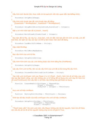 Simple ЯTS G∆me Dεsign & CΘding


{
    Cấu hình ảnh World (Hè, thực chất chỉ là load ảnh nền liên quan đến WorldMap thôi).
}
       Procedure SetupWorldImage;
{
    Cấu hình kích thước bản đồ, kích thước bản đồ bằng:
      [ScaleSizeX * MiniMapSizeX , ScaleSizeY * MiniMapSizeY]
}
       Procedure SetupWorldSize(ScaleSizeX,ScaleSizeY : Integer);
{
    Đặt vị trí nhìn trên bản đồ ở [ViewX , ViewY]
}
       Procedure WorldViewAt(ViewX,ViewY : Integer);
{
  Đọc bản đồ từ file, cái này tui…chưa làm, mới chỉ đặt một bản đồ linh tinh và mấy unit để
test thôi, tôi nghĩ cái này các bạn có thể tự làm được một cách dễ dàng.
}
     Procedure LoadWorld(FileName : String);
{
  Cập nhật MiniMap
}
     Procedure WorldMiniMapUpdate;
{
  Đọc cấu hình của unit từ file.
}
     Procedure SetupUnitsSetting;
{
  Cấu hình hình ảnh của các unit không được cấu hình bằng file (FirePlanet).
}
     Procedure SetupUnitsImage;
{
  Lấy cấu hình unit từ file, tên và các cấu hình của unit đã có đủ trong file cấu hình.
}
     Procedure ProceedUnitSettingFile(FileName : String);
{
  Tạo một unit UnitTyper mới của Player ở vị trí [PosX , PosY], hàm trả về số hiệu của unit
nếu tạo lập thành công, còn nếu không còn vị trí trống để sử dụng cho unit này thì hàm trả
về Low(TunitCount) như vậy đơn vị số hiệu này không bao giờ được sử dụng.
}
     Function CreateNewUnit(UnitTyper : TSpaceShip;
                                   Player : TPlayer;
                                   PosX,PosY : Integer) : TUnitCount;
{
  Huỷ unit số hiệu UnitNum.
}
     Function DestroyUnit(UnitNum : TUnitCount) : Boolean;
{
  Khởi tạo dữ liệu chuẩn của kiểu UnitTyper cho unit số hiệu UnitNum.
}
     Procedure SetupUnit(UnitNum : TUnitCount;
                               UnitTyper : TSpaceShip;
                               Player : TPlayer);
{
  “Thanh toán xiền” khi sinh unit mới, nếu Player không còn đủ tài nguyên, hàm trả về False
còn nếu đủ sẽ trừ đi số tài nguyên tương ứng và trả về giá trị True.


                             © CrazyBabe 2003. K-Outertainment™
                                          Trang 18
 