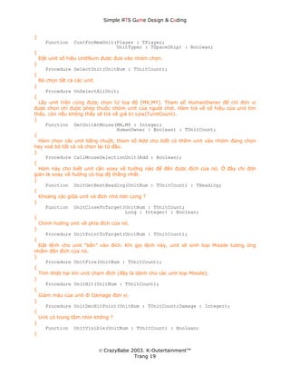 Simple ЯTS G∆me Dεsign & CΘding


}
       Function    CostForNewUnit(Player : TPlayer;
                                  UnitTyper : TSpaceShip) : Boolean;
{
    Đặt unit số hiệu UnitNum được đưa vào nhóm chọn.
}
       Procedure SelectUnit(UnitNum : TUnitCount);
{
    Bỏ chọn tất cả các unit.
}
       Procedure UnSelectAllUnit;
{
  Lấy unit trên cùng được chọn từ toạ độ [MX,MY]. Tham số HumanOwner để chỉ đơn vị
được chọn chỉ được phép thuộc nhóm unit của người chơi. Hàm trả về số hiệu của unit tìm
thấy, còn nếu không thấy sẽ trả về giá trị Low(TunitCount).
}
     Function GetUnitAtMouse(MX,MY : Integer;
                                    HumanOwner : Boolean) : TUnitCount;
{
  Hàm chọn các unit bằng chuột, tham số Add cho biết có thêm unit vào nhóm đang chọn
hay xoá bỏ tất cả và chọn lại từ đầu.
}
     Procedure CallMouseSelectionUnit(Add : Boolean);
{
  Hàm này cho biết unit cần xoay về hướng nào để đến được đích của nó. Ở đây chỉ đơn
giản là xoay về hướng có toạ độ thẳng nhất.
}
     Function UnitGetBestHeading(UnitNum : TUnitCount) : THeading;
{
  Khoảng các giữa unit và đích nhỏ hơn Long ?
}
     Function UnitCloseToTarget(UnitNum : TUnitCount;
                                       Long : Integer) : Boolean;
{
  Chỉnh hướng unit về phía đích của nó.
}
     Procedure UnitPointToTarget(UnitNum : TUnitCount);
{
  Đặt lệnh cho unit “bắn” vào đích. Khi gọi lệnh này, unit sẽ sinh loại Missile tương ứng
nhắm đến đích của nó.
}
     Procedure UnitFire(UnitNum : TUnitCount);
{
  Tính thiệt hại khi unit chạm đích (đây là dành cho các unit loại Missile).
}
     Procedure UnitHit(UnitNum : TUnitCount);
{
  Giảm máu của unit đi Damage đơn vị.
}
     Procedure UnitDecHitPoint(UnitNum : TUnitCount;Damage : Integer);
{
  Unit có trong tầm nhìn không ?
}
     Function UnitVisible(UnitNum : TUnitCount) : Boolean;
{


                               © CrazyBabe 2003. K-Outertainment™
                                            Trang 19
 