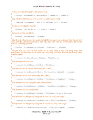 Simple ЯTS G∆me Dεsign & CΘding


    Hướng cạnh StartHead gần với EndHead nhất.
}
      Function    HeadNear(StartHead,EndHead : THeading) : THeading;
{
    Lấy một điểm bất kì trong khoảng cách Leng đến toạ độ [X,Y]
}
      Procedure PointNear(X,Y,Leng : Integer;Var DX,DY : Integer);
{
    Độ dài từ [X1,Y1] đến [X2,Y2].
}
      Function    Long(X1,Y1,X2,Y2 : Single) : Single;
{
    Sinh một số hiệu phe bất kì.
}
      Function    RandomPlayer : TPlayer;
{
  Lấy lệnh kế tiếp cho unit: Khi người chơi đặt lệnh cho unit mà unit đang thực thi một lệnh
khác, lệnh đặt vào UnitNextCmd và hàm này thực hiện kiểm tra UnitNextCmd để chuyển
lệnh của unit sang lệnh mới.
}
     Function UnitGetNextCmd(UnitNum : TUnitCount) : Boolean;
{
  Chuyển lệnh của unit về lệnh trước đó nó đang nhận ( Nếu unit đang nhận lệnh
AttackPatrol thì lệnh trước đó là Patrol, nếu unit đang nhận lệnh AttackMove thì lệnh trước
đó là AttackTo).
}
     Procedure UnitResetCommand(UnitNum : TUnitCount);
{
  Đặt lệnh tạo quân cho unit.
}
     Procedure UnitSetCreate(UnitNum : TUnitCount);
{
  Đặt lệnh cho unit di chuyển đến vị trí [DestX,DestY].
}
     Procedure UnitSetMove(UnitNum : TUnitCount;DestX,DestY : Integer);
{
  Đặt lệnh cho unit đi tuần đến vị trí [DestX,DestY].
}
     Procedure UnitSetPatrol(UnitNum : TUnitCount;DestX,DestY : Integer);
{
  Đặt lệnh cho unit tấn công đến vị trí [DestX,DestY].
}
     Procedure UnitSetAttackTo(UnitNum : TUnitCount;DestX,DestY : Integer);
{
  Đặt lệnh cho unit tấn công Target.
}
     Procedure UnitSetAttack(UnitNum : TUnitCount;Target : Integer);
{
  Đặt lệnh cho unit đang trong trạng thái đi tuần tấn công unit Target.
}
     Procedure UnitSetAttackPatrol(UnitNum : TUnitCount;Target : Integer);
{
  Đặt lệnh cho unit đang trong trạng thái di chuyển tấn công unit Target.
}
     Procedure UnitSetAttackMove(UnitNum : TUnitCount;Target : Integer);


                             © CrazyBabe 2003. K-Outertainment™
                                          Trang 20
 