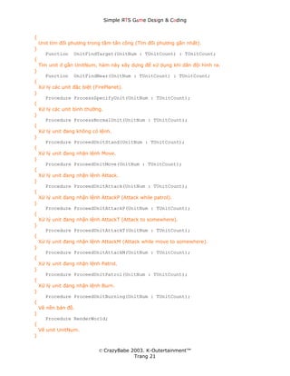 Simple ЯTS G∆me Dεsign & CΘding


{
    Unit tìm đối phương trong tầm tấn công (Tìm đối phương gần nhất).
}
       Function    UnitFindTarget(UnitNum : TUnitCount) : TUnitCount;
{
    Tìm unit ở gần UnitNum, hàm này xây dựng để xử dụng khi dãn đội hình ra.
}
       Function    UnitFindNear(UnitNum : TUnitCount) : TUnitCount;
{
    Xử lý các unit đặc biệt (FirePlanet).
}
       Procedure ProcessSpecifyUnit(UnitNum : TUnitCount);
{
    Xử lý các unit bình thường.
}
       Procedure ProcessNormalUnit(UnitNum : TUnitCount);
{
    Xử lý unit đang không có lệnh.
}
       Procedure ProceedUnitStand(UnitNum : TUnitCount);
{
    Xử lý unit đang nhận lệnh Move.
}
       Procedure ProceedUnitMove(UnitNum : TUnitCount);
{
    Xử lý unit đang nhận lệnh Attack.
}
       Procedure ProceedUnitAttack(UnitNum : TUnitCount);
{
    Xử lý unit đang nhận lệnh AttackP (Attack while patrol).
}
       Procedure ProceedUnitAttackP(UnitNum : TUnitCount);
{
    Xử lý unit đang nhận lệnh AttackT (Attack to somewhere).
}
       Procedure ProceedUnitAttackT(UnitNum : TUnitCount);
{
    Xử lý unit đang nhận lệnh AttackM (Attack while move to somewhere).
}
       Procedure ProceedUnitAttackM(UnitNum : TUnitCount);
{
    Xử lý unit đang nhận lệnh Patrol.
}
       Procedure ProceedUnitPatrol(UnitNum : TUnitCount);
{
    Xử lý unit đang nhận lệnh Burn.
}
       Procedure ProceedUnitBurning(UnitNum : TUnitCount);
{
    Vẽ nền bản đồ.
}
       Procedure RenderWorld;
{
    Vẽ unit UnitNum.
}


                              © CrazyBabe 2003. K-Outertainment™
                                           Trang 21
 