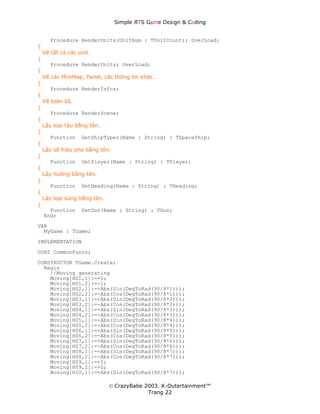 Simple ЯTS G∆me Dεsign & CΘding


       Procedure RenderUnits(UnitNum : TUnitCount); OverLoad;
{
    Vẽ tất cả các unit.
}
       Procedure RenderUnits; OverLoad;
{
    Vẽ các MiniMap, Panel, các thông tin khác…
}
       Procedure RenderInfos;
{
    Vẽ toàn bộ.
}
       Procedure RenderScene;
{
    Lấy loại tàu bằng tên.
}
       Function    GetShipTyper(Name : String) : TSpaceShip;
{
    Lấy số hiệu phe bằng tên.
}
       Function    GetPlayer(Name : String) : TPlayer;
{
    Lấy hướng bằng tên.
}
       Function    GetHeading(Name : String) : THeading;
{
    Lấy loại súng bằng tên.
}
      Function     GetGun(Name : String) : TGun;
    End;
VAR
  MyGame : TGame;
IMPLEMENTATION

USES CommonFuncs;
CONSTRUCTOR TGame.Create;
  Begin
    //Moving generating
    Moving[H01,1]:=+0;
    Moving[H01,2]:=-1;
    Moving[H02,1]:=+Abs(Sin(DegToRad(90/8*1)));
    Moving[H02,2]:=-Abs(Cos(DegToRad(90/8*1)));
    Moving[H03,1]:=+Abs(Sin(DegToRad(90/8*2)));
    Moving[H03,2]:=-Abs(Cos(DegToRad(90/8*2)));
    Moving[H04,1]:=+Abs(Sin(DegToRad(90/8*3)));
    Moving[H04,2]:=-Abs(Cos(DegToRad(90/8*3)));
    Moving[H05,1]:=+Abs(Sin(DegToRad(90/8*4)));
    Moving[H05,2]:=-Abs(Cos(DegToRad(90/8*4)));
    Moving[H06,1]:=+Abs(Sin(DegToRad(90/8*5)));
    Moving[H06,2]:=-Abs(Cos(DegToRad(90/8*5)));
    Moving[H07,1]:=+Abs(Sin(DegToRad(90/8*6)));
    Moving[H07,2]:=-Abs(Cos(DegToRad(90/8*6)));
    Moving[H08,1]:=+Abs(Sin(DegToRad(90/8*7)));
    Moving[H08,2]:=-Abs(Cos(DegToRad(90/8*7)));
    Moving[H09,1]:=+1;
    Moving[H09,2]:=+0;
    Moving[H10,1]:=+Abs(Sin(DegToRad(90/8*7)));

                              © CrazyBabe 2003. K-Outertainment™
                                           Trang 22
 