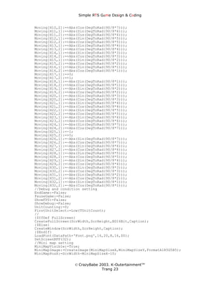 Simple ЯTS G∆me Dεsign & CΘding


Moving[H10,2]:=+Abs(Cos(DegToRad(90/8*7)));
Moving[H11,1]:=+Abs(Sin(DegToRad(90/8*6)));
Moving[H11,2]:=+Abs(Cos(DegToRad(90/8*6)));
Moving[H12,1]:=+Abs(Sin(DegToRad(90/8*5)));
Moving[H12,2]:=+Abs(Cos(DegToRad(90/8*5)));
Moving[H13,1]:=+Abs(Sin(DegToRad(90/8*4)));
Moving[H13,2]:=+Abs(Cos(DegToRad(90/8*4)));
Moving[H14,1]:=+Abs(Sin(DegToRad(90/8*3)));
Moving[H14,2]:=+Abs(Cos(DegToRad(90/8*3)));
Moving[H15,1]:=+Abs(Sin(DegToRad(90/8*2)));
Moving[H15,2]:=+Abs(Cos(DegToRad(90/8*2)));
Moving[H16,1]:=+Abs(Sin(DegToRad(90/8*1)));
Moving[H16,2]:=+Abs(Cos(DegToRad(90/8*1)));
Moving[H17,1]:=+0;
Moving[H17,2]:=+1;
Moving[H18,1]:=-Abs(Sin(DegToRad(90/8*1)));
Moving[H18,2]:=+Abs(Cos(DegToRad(90/8*1)));
Moving[H19,1]:=-Abs(Sin(DegToRad(90/8*2)));
Moving[H19,2]:=+Abs(Cos(DegToRad(90/8*2)));
Moving[H20,1]:=-Abs(Sin(DegToRad(90/8*3)));
Moving[H20,2]:=+Abs(Cos(DegToRad(90/8*3)));
Moving[H21,1]:=-Abs(Sin(DegToRad(90/8*4)));
Moving[H21,2]:=+Abs(Cos(DegToRad(90/8*4)));
Moving[H22,1]:=-Abs(Sin(DegToRad(90/8*5)));
Moving[H22,2]:=+Abs(Cos(DegToRad(90/8*5)));
Moving[H23,1]:=-Abs(Sin(DegToRad(90/8*6)));
Moving[H23,2]:=+Abs(Cos(DegToRad(90/8*6)));
Moving[H24,1]:=-Abs(Sin(DegToRad(90/8*7)));
Moving[H24,2]:=+Abs(Cos(DegToRad(90/8*7)));
Moving[H25,1]:=-1;
Moving[H25,2]:=+0;
Moving[H26,1]:=-Abs(Sin(DegToRad(90/8*7)));
Moving[H26,2]:=-Abs(Cos(DegToRad(90/8*7)));
Moving[H27,1]:=-Abs(Sin(DegToRad(90/8*6)));
Moving[H27,2]:=-Abs(Cos(DegToRad(90/8*6)));
Moving[H28,1]:=-Abs(Sin(DegToRad(90/8*5)));
Moving[H28,2]:=-Abs(Cos(DegToRad(90/8*5)));
Moving[H29,1]:=-Abs(Sin(DegToRad(90/8*4)));
Moving[H29,2]:=-Abs(Cos(DegToRad(90/8*4)));
Moving[H30,1]:=-Abs(Sin(DegToRad(90/8*3)));
Moving[H30,2]:=-Abs(Cos(DegToRad(90/8*3)));
Moving[H31,1]:=-Abs(Sin(DegToRad(90/8*2)));
Moving[H31,2]:=-Abs(Cos(DegToRad(90/8*2)));
Moving[H32,1]:=-Abs(Sin(DegToRad(90/8*1)));
Moving[H32,2]:=-Abs(Cos(DegToRad(90/8*1)));
//Debug and condition setting
EndGame:=False;
PauseGame:=False;
ShowFPS:=False;
ShowDebug:=False;
UnitCounting:=0;
FirstUnitSelect:=Low(TUnitCount);
//
{$IfDef FullScreen}
CreateFullScreen(ScrWidth,ScrHeight,BD16Bit,Caption);
{$Else}
CreateWindow(ScrWidth,ScrHeight,Caption);
{$EndIf}
LoadFont(DataPath+'Font.png',16,20,8,16,$0);
SetScreenBPP(32);
//Mini map setting
MiniMapVisible:=True;
MiniMapImage:=CreateImage(MiniMapSizeX,MiniMapSizeY,FormatA1R5G5B5);
MiniMapPosX:=ScrWidth-MiniMapSizeX-10;


                  © CrazyBabe 2003. K-Outertainment™
                               Trang 23
 