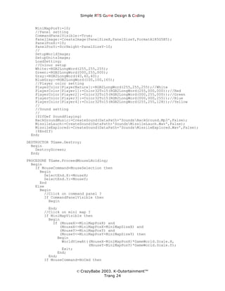 Simple ЯTS G∆me Dεsign & CΘding


   MiniMapPosY:=10;
   //Panel setting
   CommandPanelVisible:=True;
   PanelImage:=CreateImage(PanelSizeX,PanelSizeY,FormatA1R5G5B5);
   PanelPosX:=10;
   PanelPosY:=ScrHeight-PanelSizeY-10;
   //
   SetupWorldImage;
   SetupUnitsImage;
   LoadSetting;
   //Colour setup
   White:=RGB2LongWord(255,255,255);
   Green:=RGB2LongWord(000,255,000);
   Gray:=RGB2LongWord(40,40,40);
   BlueGray:=RGB2LongWord(100,100,165);
   //Player color setting
   PlayerColor[PlayerNature]:=RGB2LongWord(255,255,255);//White
   PlayerColor[Player1]:=Color32To15(RGB2LongWord(255,000,000));//Red
   PlayerColor[Player2]:=Color32To15(RGB2LongWord(000,255,000));//Green
   PlayerColor[Player3]:=Color32To15(RGB2LongWord(000,000,255));//Blue
   PlayerColor[Player4]:=Color32To15(RGB2LongWord(255,255,128));//Yellow
   //
   //Sound setting
   //
   {$IfDef SoundPlaying}
   BackGroundMusic:=CreateSound(DataPath+'SoundsBackGround.Mp3',False);
   MissileLauch:=CreateSound(DataPath+'SoundsMissileLauch.Wav',False);
   MissileExplored:=CreateSound(DataPath+'SoundsMissileExplored.Wav',False);
   {$EndIf}
 End;

DESTRUCTOR TGame.Destroy;
  Begin
    DestroyScreen;
  End;
PROCEDURE TGame.ProceedMouseLHolding;
  Begin
    If MouseCommand=MouseSelection then
      Begin
        SelectEnd.X:=MouseX;
        SelectEnd.Y:=MouseY;
      End
    Else
      Begin
        //Click on command panel ?
        If CommandPanelVisible then
          Begin
         End;
       //Click on mini map ?
       If MiniMapVisible then
         Begin
           If (MouseX>=MiniMapPosX) and
              (MouseX<=MiniMapPosX+MiniMapSizeX) and
              (MouseY>=MiniMapPosY) and
              (MouseY<=MiniMapPosY+MiniMapSizeY) then
             Begin
               WorldViewAt((MouseX-MiniMapPosX)*GameWorld.Scale.X,
                           (MouseY-MiniMapPosY)*GameWorld.Scale.Y);
               Exit;
             End;
         End;
       If MouseCommand=NoCmd then


                      © CrazyBabe 2003. K-Outertainment™
                                   Trang 24
 