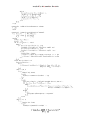 Simple ЯTS G∆me Dεsign & CΘding


         Begin
           MouseCommand:=MouseSelection;
           SelectStart.X:=MouseX;
           SelectStart.Y:=MouseY;
           SelectEnd.X:=MouseX;
           SelectEnd.Y:=MouseY;
         End;
     End;
 End;
PROCEDURE TGame.ProceedMouseRHolding;
  Begin
  End;
PROCEDURE TGame.ProceedMouseLReleased;
  Var UnitNum   : TUnitCount;
      OnMiniMap : Boolean;
      X,Y       : Integer;
  Begin
    OnMiniMap:=False;
    X:=0;Y:=0;
    If MiniMapVisible then
      Begin
        If (MouseX>=MiniMapPosX) and
           (MouseX<=MiniMapPosX+MiniMapSizeX) and
           (MouseY>=MiniMapPosY) and
           (MouseY<=MiniMapPosY+MiniMapSizeY) then
          Begin
            OnMiniMap:=True;
            X:=(MouseX-MiniMapPosX)*GameWorld.Scale.X;
            Y:=(MouseY-MiniMapPosY)*GameWorld.Scale.Y;
          End
      End;
    Case MouseCommand of
      MouseSelection :
        Begin
          CallMouseSelectionUnit(KeyDown(Key_LShift) or
                                 KeyDown(Key_LControl));
        End;
      CmdAttack :
        Begin
          If OnMiniMap then
            Begin
              HumanSetCommandAttackTo(X,Y);
            End
          Else
            Begin
              UnitNum:=GetUnitAtMouse(MouseX,MouseY,False);
              If UnitNum=Low(TUnitCount) then
                Begin
                  HumanSetCommandAttackTo(MouseX+GameWorld.ViewPos.X,
                                          MouseY+GameWorld.ViewPos.Y);
                End
              Else
                Begin
                  HumanSetCommandAttack(UnitNum);
                End;
            End;
        End;
      CmdPatrol :
        Begin
          If OnMiniMap then
            Begin
              HumanSetCommandPatrol(X,Y);


                      © CrazyBabe 2003. K-Outertainment™
                                   Trang 25
 