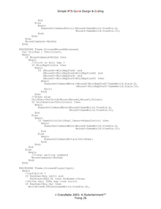 Simple ЯTS G∆me Dεsign & CΘding


           End
         Else
           Begin
             HumanSetCommandPatrol(MouseX+GameWorld.ViewPos.X,
                                   MouseY+GameWorld.ViewPos.Y);
           End;
       End;
   End;
   MouseCommand:=NoCmd;
 End;
PROCEDURE TGame.ProceedMouseRReleased;
  Var UnitNum : TUnitCount;
  Begin
    If MouseCommand=NoCmd then
      Begin
        //Click on mini map ?
        If MiniMapVisible then
          Begin
            If (MouseX>=MiniMapPosX) and
               (MouseX<=MiniMapPosX+MiniMapSizeX) and
               (MouseY>=MiniMapPosY) and
               (MouseY<=MiniMapPosY+MiniMapSizeY) then
              Begin
                HumanSetCommandMove((MouseX-MiniMapPosX)*GameWorld.Scale.X,
                                    (MouseY-MiniMapPosY)*GameWorld.Scale.Y);
                Exit;
              End;
          End;
        //Other wise
        UnitNum:=GetUnitAtMouse(MouseX,MouseY,False);
        If UnitNum=Low(TUnitCount) then
          Begin
            HumanSetCommandMove(MouseX+GameWorld.ViewPos.X,
                                MouseY+GameWorld.ViewPos.Y);
          End
        Else
          Begin
            If GameUnits[UnitNum].Owner=HumanControl then
              Begin
                HumanSetCommandMove(MouseX+GameWorld.ViewPos.X,
                                    MouseY+GameWorld.ViewPos.Y);
              End
            Else
              Begin
                HumanSetCommandAttack(UnitNum);
              End;
          End;
      End
    Else
      Begin
        //Clear waiting command
        MouseCommand:=NoCmd;
      End;
  End;
PROCEDURE TGame.ProceedPlayerInput;
  Begin
    //LeftAlt+X ?
    If KeyDown(Key_LAlt) and
       KeyPress(Key_X) then EndGame:=True;
    //Arrow key: Take map view scroll
    If KeyDown(Key_Up) then
      WorldViewAt(Round(GameWorld.ViewPos.X),


                      © CrazyBabe 2003. K-Outertainment™
                                   Trang 26
 