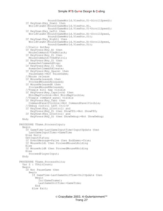 Simple ЯTS G∆me Dεsign & CΘding


                 Round(GameWorld.ViewPos.Y)-ScrollSpeed);
   If KeyDown(Key_Down) then
     WorldViewAt(Round(GameWorld.ViewPos.X),
                 Round(GameWorld.ViewPos.Y)+ScrollSpeed);
   If KeyDown(Key_Left) then
     WorldViewAt(Round(GameWorld.ViewPos.X)-ScrollSpeed,
                 Round(GameWorld.ViewPos.Y));
   If KeyDown(Key_Right) then
     WorldViewAt(Round(GameWorld.ViewPos.X)+ScrollSpeed,
                 Round(GameWorld.ViewPos.Y));
   //Static HotKey
   If KeyPress(Key_A) then
     MouseCommand:=CmdAttack;
   If KeyPress(Key_P) then
     MouseCommand:=CmdPatrol;
   If KeyPress(Key_S) then
     HumanSetCommandStop;
   If KeyPress(Key_C) then
     HumanSetCommandCreate;
   If KeyPress(Key_Space) then
     PauseGame:=Not PauseGame;
   //Mouse release
   If MouseReleasedL then
     ProceedMouseLReleased;
   If MouseReleasedR then
     ProceedMouseRReleased;
   //Toggle mini map visible
   If KeyPress(Key_Capslock) then
     MiniMapVisible:=Not MiniMapVisible;
   //Toggle command panel visible
   If KeyPress(Key_Tab) then
     CommandPanelVisible:=Not CommandPanelVisible;
   //Debug control Left Ctrl+P
   If KeyDown(Key_LControl) and
      KeyPress(Key_P) then ShowFPS:=Not ShowFPS;
   If KeyDown(Key_LControl) and
      KeyPress(Key_D) then ShowDebug:=Not ShowDebug;
 End;
PROCEDURE TGame.ProcessInput;
  Begin
    If GameTime-LastGameInputTime>InputUpdate then
      LastGameInputTime:=GameTime
    Else Exit;
    GetInputStatus;
    If EventMessage=False then EndGame:=True;
    If MouseHoldL then ProceedMouseLHolding
    Else
    If MouseHoldR then ProceedMouseRHolding
    Else
      ProceedPlayerInput;
  End;
PROCEDURE TGame.ProcessUnits;
  Var Z : TUnitCount;
  Begin
    If Not PauseGame then
      Begin
        If GameTime-LastGameUnitTime>UnitUpdate then
          Begin
            Inc(GameFrame);
            LastGameUnitTime:=GameTime;
          End
        Else Exit;


                      © CrazyBabe 2003. K-Outertainment™
                                   Trang 27
 