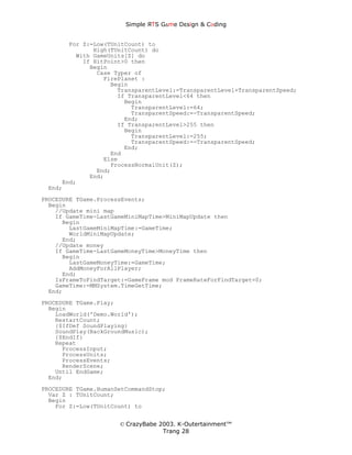 Simple ЯTS G∆me Dεsign & CΘding


       For Z:=Low(TUnitCount) to
              High(TUnitCount) do
         With GameUnits[Z] do
           If HitPoint>0 then
             Begin
               Case Typer of
                 FirePlanet :
                   Begin
                     TransparentLevel:=TransparentLevel+TransparentSpeed;
                     If TransparentLevel<64 then
                       Begin
                         TransparentLevel:=64;
                         TransparentSpeed:=-TransparentSpeed;
                       End;
                     If TransparentLevel>255 then
                       Begin
                         TransparentLevel:=255;
                         TransparentSpeed:=-TransparentSpeed;
                       End;
                   End
                 Else
                   ProcessNormalUnit(Z);
               End;
             End;
     End;
 End;
PROCEDURE TGame.ProcessEvents;
  Begin
    //Update mini map
    If GameTime-LastGameMiniMapTime>MiniMapUpdate then
      Begin
        LastGameMiniMapTime:=GameTime;
        WorldMiniMapUpdate;
      End;
    //Update money
    If GameTime-LastGameMoneyTime>MoneyTime then
      Begin
        LastGameMoneyTime:=GameTime;
        AddMoneyForAllPlayer;
      End;
    IsFrameToFindTarget:=GameFrame mod FrameRateForFindTarget=0;
    GameTime:=MMSystem.TimeGetTime;
  End;
PROCEDURE TGame.Play;
  Begin
    LoadWorld('Demo.World');
    RestartCount;
    {$IfDef SoundPlaying}
    SoundPlay(BackGroundMusic);
    {$EndIf}
    Repeat
      ProcessInput;
      ProcessUnits;
      ProcessEvents;
      RenderScene;
    Until EndGame;
  End;
PROCEDURE TGame.HumanSetCommandStop;
  Var Z : TUnitCount;
  Begin
    For Z:=Low(TUnitCount) to


                      © CrazyBabe 2003. K-Outertainment™
                                   Trang 28
 