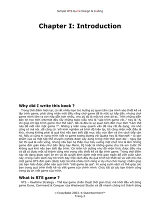 Simple ЯTS G∆me Dεsign & CΘding




              Chapter I: Introduction




Why did I write this book ?
  Trong thời điểm hiện tại, có rất nhiều bạn trẻ hướng sự quan tâm của mình vào thiết kế và
lập trình game, phải công nhận một điều rằng chơi game đã là một sự hấp dẫn, nhưng chơi
game mình làm ra còn hấp dẫn hơn nhiều, cho dù đó là một trò chơi dở ẹc. Trên những diễn
đàn tin học trên Internet đầy rẫy những topic kiểu như là “Lập trình game với..” hay là “Ai
chỉ giúp em lập trình game như thế nào”, tất cả đều là sự quan tâm đến mục đích “Làm thế
nào để viết nên một game ?”. Những ý kiến xoay quanh vấn đề này rất đa dạng, nói khó
cũng có mà nói…dễ cũng có. Với kinh nghiệm và trình độ hiện tại, tôi công nhận một điều là
khó, nhưng không phải là quá khó nếu bạn biết đặt mục tiêu vừa tầm và tìm cách tiếp cận
nó. Nếu ai cũng hi vọng mình viết ra game tương đương với Quake hay là Warcraft – là sản
phẩm của cả một tập thể chuyên nghiệp được xây dựng trong một thời gian dài - ngay lập
tức thì quá là viển vông, nhưng nếu bạn hạ thấp mục tiêu xuống một chút như là làm những
game đơn giản kiểu như bắn tăng hay Mario, IQ hoặc là những game cho trẻ em trước thì
không quá khó nếu bạn biết lập trình. Cá nhân tôi dường như đã nhận thức được điều này
và đã có được một số thành công nhỏ trong việc thiết kế và lập trình game. Trong thời điểm
này tôi đang được nghỉ ôn thi và tôi quyết định dành một thời gian ngắn để viết cuốn sách
này, trong cuốn sách này tôi trình bày một cách đầy đủ quá trình tôi thiết kế và viết mã cho
một game RTS đơn giản (được lược bỏ khá nhiều tính năng ví dụ như chơi mạng) nhằm giúp
các bạn hiểu được phần nào quá trình “ziết game tại gia”. Hi vọng cuốn sách có thể giúp các
bạn trong quá trình thiết kế và viết game của chính mình. Chúc tất cả các bạn thành công
trong dự án viết game của mình.

What is RTS game ?
 RTS – Realtime Strategy - Thể loại game chiến thuật thời gian thực mà khởi đầu với dòng
game Dune, Command & Conquer của Westwood Studio và đã nhanh chóng trở thành dòng

                          © CrazyBabe 2003. K-Outertainment™
                                        Trang 2
 