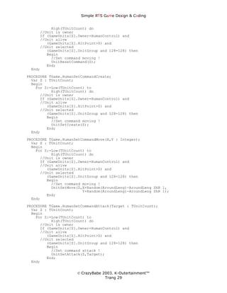 Simple ЯTS G∆me Dεsign & CΘding


          High(TUnitCount) do
     //Unit is owner
     If (GameUnits[Z].Owner=HumanControl) and
     //Unit alive
        (GameUnits[Z].HitPoint>0) and
     //Unit selected
        (GameUnits[Z].UnitGroup and 128=128) then
        Begin
          //Set command moving !
          UnitResetCommand(Z);
        End;
 End;

PROCEDURE TGame.HumanSetCommandCreate;
  Var Z : TUnitCount;
  Begin
    For Z:=Low(TUnitCount) to
           High(TUnitCount) do
      //Unit is owner
      If (GameUnits[Z].Owner=HumanControl) and
      //Unit alive
         (GameUnits[Z].HitPoint>0) and
      //Unit selected
         (GameUnits[Z].UnitGroup and 128=128) then
         Begin
           //Set command moving !
           UnitSetCreate(Z);
         End;
  End;
PROCEDURE TGame.HumanSetCommandMove(X,Y : Integer);
  Var Z : TUnitCount;
  Begin
    For Z:=Low(TUnitCount) to
           High(TUnitCount) do
      //Unit is owner
      If (GameUnits[Z].Owner=HumanControl) and
      //Unit alive
         (GameUnits[Z].HitPoint>0) and
      //Unit selected
         (GameUnits[Z].UnitGroup and 128=128) then
         Begin
           //Set command moving !
           UnitSetMove(Z,X+Random(AroundLeng)-AroundLeng ShR 1,
                         Y+Random(AroundLeng)-AroundLeng ShR 1);
         End;
  End;
PROCEDURE TGame.HumanSetCommandAttack(Target : TUnitCount);
  Var Z : TUnitCount;
  Begin
    For Z:=Low(TUnitCount) to
           High(TUnitCount) do
      //Unit is owner
      If (GameUnits[Z].Owner=HumanControl) and
      //Unit alive
         (GameUnits[Z].HitPoint>0) and
      //Unit selected
         (GameUnits[Z].UnitGroup and 128=128) then
         Begin
           //Set command attack !
           UnitSetAttack(Z,Target);
         End;
  End;


                      © CrazyBabe 2003. K-Outertainment™
                                   Trang 29
 