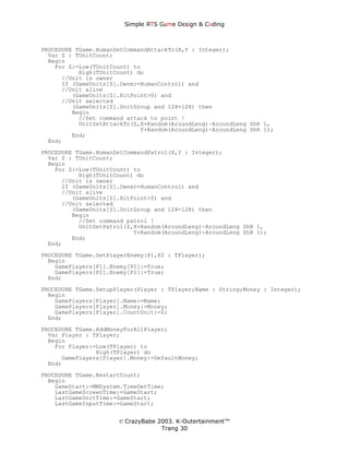 Simple ЯTS G∆me Dεsign & CΘding



PROCEDURE TGame.HumanSetCommandAttackTo(X,Y : Integer);
  Var Z : TUnitCount;
  Begin
    For Z:=Low(TUnitCount) to
           High(TUnitCount) do
      //Unit is owner
      If (GameUnits[Z].Owner=HumanControl) and
      //Unit alive
         (GameUnits[Z].HitPoint>0) and
      //Unit selected
         (GameUnits[Z].UnitGroup and 128=128) then
         Begin
           //Set command attack to point !
           UnitSetAttackTo(Z,X+Random(AroundLeng)-AroundLeng ShR 1,
                             Y+Random(AroundLeng)-AroundLeng ShR 1);
         End;
  End;
PROCEDURE TGame.HumanSetCommandPatrol(X,Y : Integer);
  Var Z : TUnitCount;
  Begin
    For Z:=Low(TUnitCount) to
           High(TUnitCount) do
      //Unit is owner
      If (GameUnits[Z].Owner=HumanControl) and
      //Unit alive
         (GameUnits[Z].HitPoint>0) and
      //Unit selected
         (GameUnits[Z].UnitGroup and 128=128) then
         Begin
           //Set command patrol !
           UnitSetPatrol(Z,X+Random(AroundLeng)-AroundLeng ShR 1,
                           Y+Random(AroundLeng)-AroundLeng ShR 1);
         End;
  End;
PROCEDURE TGame.SetPlayerEnemy(P1,P2 : TPlayer);
  Begin
    GamePlayers[P1].Enemy[P2]:=True;
    GamePlayers[P2].Enemy[P1]:=True;
  End;
PROCEDURE TGame.SetupPlayer(Player : TPlayer;Name : String;Money : Integer);
  Begin
    GamePlayers[Player].Name:=Name;
    GamePlayers[Player].Money:=Money;
    GamePlayers[Player].CountUnit:=0;
  End;
PROCEDURE TGame.AddMoneyForAllPlayer;
  Var Player : TPlayer;
  Begin
    For Player:=Low(TPlayer) to
                High(TPlayer) do
      GamePlayers[Player].Money:=DefaultMoney;
  End;
PROCEDURE TGame.RestartCount;
  Begin
    GameStart:=MMSystem.TimeGetTime;
    LastGameScreenTime:=GameStart;
    LastGameUnitTime:=GameStart;
    LastGameInputTime:=GameStart;


                      © CrazyBabe 2003. K-Outertainment™
                                   Trang 30
 