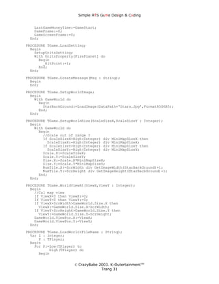 Simple ЯTS G∆me Dεsign & CΘding


   LastGameMoneyTime:=GameStart;
   GameFrame:=0;
   GameScreenFrame:=0;
 End;
PROCEDURE TGame.LoadSetting;
  Begin
    SetupUnitsSetting;
    With UnitsProperty[FirePlanet] do
      Begin
        _HitPoint:=1;
      End;
  End;
PROCEDURE TGame.CreateMessage(Msg : String);
  Begin
  End;
PROCEDURE TGame.SetupWorldImage;
  Begin
    With GameWorld do
      Begin
        StarBackGround:=LoadImage(DataPath+'Stars.Jpg',FormatR5G6B5);
      End;
  End;
PROCEDURE TGame.SetupWorldSize(ScaleSizeX,ScaleSizeY : Integer);
  Begin
    With GameWorld do
      Begin
        //Scale out of range ?
        If ScaleSizeX>High(Integer) div MiniMapSizeX then
          ScaleSizeX:=High(Integer) div MiniMapSizeX;
        If ScaleSizeY>High(Integer) div MiniMapSizeY then
          ScaleSizeY:=High(Integer) div MiniMapSizeY;
        Scale.X:=ScaleSizeX;
        Scale.Y:=ScaleSizeY;
        Size.X:=Scale.X*MiniMapSizeX;
        Size.Y:=Scale.Y*MiniMapSizeY;
        NumTile.X:=ScrWidth div GetImageWidth(StarBackGround)+1;
        NumTile.Y:=ScrHeight div GetImageHeight(StarBackGround)+1;
      End;
  End;
PROCEDURE TGame.WorldViewAt(ViewX,ViewY : Integer);
  Begin
    //Cal map view
    If ViewX<0 then ViewX:=0;
    If ViewY<0 then ViewY:=0;
    If ViewX+ScrWidth>GameWorld.Size.X then
      ViewX:=GameWorld.Size.X-ScrWidth;
    If ViewY+ScrHeight>GameWorld.Size.Y then
      ViewY:=GameWorld.Size.Y-ScrHeight;
    GameWorld.ViewPos.X:=ViewX;
    GameWorld.ViewPos.Y:=ViewY;
  End;
PROCEDURE TGame.LoadWorld(FileName : String);
  Var Z : Integer;
      P : TPlayer;
  Begin
    For P:=Low(TPlayer) to
           High(TPlayer) do
      Begin


                      © CrazyBabe 2003. K-Outertainment™
                                   Trang 31
 