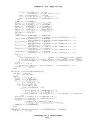 Simple ЯTS G∆me Dεsign & CΘding


       FillChar(GamePlayers[P].Enemy,
                SizeOf(GamePlayers[P].Enemy),True);
       GamePlayers[P].Enemy[P]:=False;
       GamePlayers[P].Enemy[NonePlayer]:=False;
       GamePlayers[P].Enemy[PlayerNature]:=False;
     End;
   HumanControl:=Player1;
   SetupPlayer(Player1,'',DefaultMoney*3);
   SetupPlayer(Player2,'',DefaultMoney*3);
   SetupPlayer(Player3,'',DefaultMoney*3);
   SetupPlayer(Player4,'',DefaultMoney*3);
   SetupPlayer(HumanControl,'',DefaultMoney);
   //Creating a map size 16000x16000 pixel
   SetupWorldSize(80,80);
   Randomize;
   CreateNewUnit(FirePlanet,PlayerNature,
                 Random(GameWorld.Size.X),Random(GameWorld.Size.Y));
   CreateNewUnit(FirePlanet,PlayerNature,
                 Random(GameWorld.Size.X),Random(GameWorld.Size.Y));
   CreateNewUnit(FirePlanet,PlayerNature,
                 Random(GameWorld.Size.X),Random(GameWorld.Size.Y));
   CreateNewUnit(FirePlanet,PlayerNature,
                 Random(GameWorld.Size.X),Random(GameWorld.Size.Y));
   CreateNewUnit(FirePlanet,PlayerNature,
                 Random(GameWorld.Size.X),Random(GameWorld.Size.Y));
   CreateNewUnit(FirePlanet,PlayerNature,
                 Random(GameWorld.Size.X),Random(GameWorld.Size.Y));
   For Z:=1 to 3 do
     Begin
       CreateNewUnit(Carrier          ,Player1,Random(1000),Random(1000));
       CreateNewUnit(BattleCruiseAmon ,Player1,Random(1000),Random(1000));
       CreateNewUnit(BattleCruiseBaton,Player1,Random(1000),Random(1000));
     End;
   For Z:=1 to 100 do
     CreateNewUnit(BattleCruiseBaton,Player2,14000+Z*40,14000+Z*40);
   WorldViewAt(100,100);
 End;
PROCEDURE TGame.WorldMiniMapUpdate;
  Var X,Y : Integer;
      Z   : TUnitCount;
  Begin
    ImageLock(MiniMapImage);
    ImageClear(MiniMapImage,0);
    For Z:=Low(TUnitCount) to
           High(TUnitCount) do
      With GameUnits[Z] do
        If (HitPoint>0) and
           (Owner<>NonePlayer) then
          Begin
            X:=Round(Pos.X) div GameWorld.Scale.X;
            Y:=Round(Pos.Y) div GameWorld.Scale.Y;
            ImageFillRect(MiniMapImage,X-1,Y-1,X+1,Y+1,PlayerColor[Owner]);
          End;
    X:=GameWorld.ViewPos.X div GameWorld.Scale.X;
    Y:=GameWorld.ViewPos.Y div GameWorld.Scale.Y;
    ImageRect(MiniMapImage,X,Y,
              X+ScrWidth div GameWorld.Scale.X,
              Y+ScrHeight div GameWorld.Scale.Y,White);
    ImageUnLock(MiniMapImage);
  End;
PROCEDURE TGame.ProceedUnitSettingFile(FileName : String);
  Var St,Sub : String;


                      © CrazyBabe 2003. K-Outertainment™
                                   Trang 32
 
