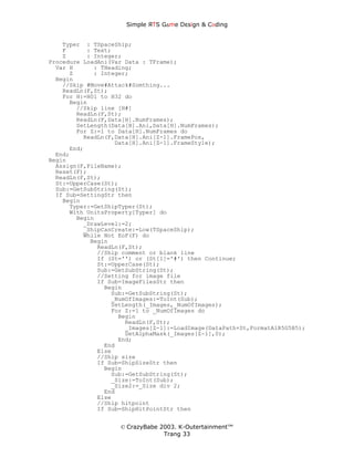 Simple ЯTS G∆me Dεsign & CΘding


    Typer : TSpaceShip;
    F      : Text;
    Z      : Integer;
Procedure LoadAni(Var Data : TFrame);
  Var H      : THeading;
      Z      : Integer;
  Begin
    //Skip #Move#Attack#Somthing...
    ReadLn(F,St);
    For H:=H01 to H32 do
      Begin
        //Skip line [H#]
        ReadLn(F,St);
        ReadLn(F,Data[H].NumFrames);
        SetLength(Data[H].Ani,Data[H].NumFrames);
        For Z:=1 to Data[H].NumFrames do
          ReadLn(F,Data[H].Ani[Z-1].FramePos,
                   Data[H].Ani[Z-1].FrameStyle);
      End;
  End;
Begin
  Assign(F,FileName);
  Reset(F);
  ReadLn(F,St);
  St:=UpperCase(St);
  Sub:=GetSubString(St);
  If Sub=SettingStr then
    Begin
      Typer:=GetShipTyper(St);
      With UnitsProperty[Typer] do
        Begin
          _DrawLevel:=2;
          _ShipCanCreate:=Low(TSpaceShip);
          While Not EoF(F) do
            Begin
              ReadLn(F,St);
              //Ship comment or blank line
              If (St='') or (St[1]='#') then Continue;
              St:=UpperCase(St);
              Sub:=GetSubString(St);
              //Setting for image file
              If Sub=ImageFilesStr then
                Begin
                  Sub:=GetSubString(St);
                  _NumOfImages:=ToInt(Sub);
                  SetLength(_Images,_NumOfImages);
                  For Z:=1 to _NumOfImages do
                    Begin
                      ReadLn(F,St);
                      _Images[Z-1]:=LoadImage(DataPath+St,FormatA1R5G5B5);
                      SetAlphaMask(_Images[Z-1],0);
                    End;
                End
              Else
              //Ship size
              If Sub=ShipSizeStr then
                Begin
                  Sub:=GetSubString(St);
                  _Size:=ToInt(Sub);
                  _Size2:=_Size div 2;
                End
              Else
              //Ship hitpoint
              If Sub=ShipHitPointStr then


                    © CrazyBabe 2003. K-Outertainment™
                                 Trang 33
 
