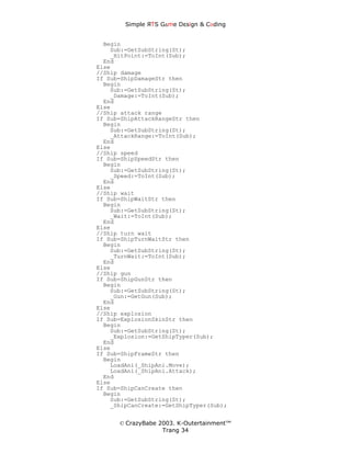 Simple ЯTS G∆me Dεsign & CΘding


  Begin
    Sub:=GetSubString(St);
    _HitPoint:=ToInt(Sub);
  End
Else
//Ship damage
If Sub=ShipDamageStr then
  Begin
    Sub:=GetSubString(St);
    _Damage:=ToInt(Sub);
  End
Else
//Ship attack range
If Sub=ShipAttackRangeStr then
  Begin
    Sub:=GetSubString(St);
    _AttackRange:=ToInt(Sub);
  End
Else
//Ship speed
If Sub=ShipSpeedStr then
  Begin
    Sub:=GetSubString(St);
    _Speed:=ToInt(Sub);
  End
Else
//Ship wait
If Sub=ShipWaitStr then
  Begin
    Sub:=GetSubString(St);
    _Wait:=ToInt(Sub);
  End
Else
//Ship turn wait
If Sub=ShipTurnWaitStr then
  Begin
    Sub:=GetSubString(St);
    _TurnWait:=ToInt(Sub);
  End
Else
//Ship gun
If Sub=ShipGunStr then
  Begin
    Sub:=GetSubString(St);
    _Gun:=GetGun(Sub);
  End
Else
//Ship explosion
If Sub=ExplosionSkinStr then
  Begin
    Sub:=GetSubString(St);
    _Explosion:=GetShipTyper(Sub);
  End
Else
If Sub=ShipFrameStr then
  Begin
    LoadAni(_ShipAni.Move);
    LoadAni(_ShipAni.Attack);
  End
Else
If Sub=ShipCanCreate then
  Begin
    Sub:=GetSubString(St);
    _ShipCanCreate:=GetShipTyper(Sub);


      © CrazyBabe 2003. K-Outertainment™
                   Trang 34
 