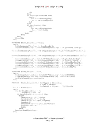 Simple ЯTS G∆me Dεsign & CΘding


                 End
               Else
               If Sub=ShipCreateTime then
                 Begin
                   Sub:=GetSubString(St);
                   _BuildTime:=ToInt(Sub);
                 End
               Else
               If Sub=ShipCost then
                 Begin
                   Sub:=GetSubString(St);
                   _Cost:=ToInt(Sub);
                 End;
             End;
         End;
     End;
   Close(F);
 End;
PROCEDURE TGame.SetupUnitsSetting;
  Begin
    UnitsProperty[FirePlanet]._DrawLevel:=1;
    ProceedUnitSettingFile(DataPath+ShipsSettingDir+'ShipCarrier.Config');
ProceedUnitSettingFile(DataPath+ShipsSettingDir+'ShipBattleCruiseAmon.Config')
;
ProceedUnitSettingFile(DataPath+ShipsSettingDir+'ShipBattleCruiseBaton.Config'
);
    ProceedUnitSettingFile(DataPath+ShipsSettingDir+'ShipCooNok.Config');
    ProceedUnitSettingFile(DataPath+ShipsSettingDir+'ShipScout.Config');
    ProceedUnitSettingFile(DataPath+ShipsSettingDir+'EvelMissile.Config');
    ProceedUnitSettingFile(DataPath+ShipsSettingDir+'MileMissile.Config');
    ProceedUnitSettingFile(DataPath+ShipsSettingDir+'MiniMissile.Config');
    ProceedUnitSettingFile(DataPath+ShipsSettingDir+'Burn.Config');
  End;
PROCEDURE TGame.SetupUnitsImage;
  Begin
    GlobeImageNum:=LoadImage(DataPath+'Globe.jpg',FormatA1R5G5B5);
    FlareImageNum:=LoadImage(DataPath+'Flare.jpg',FormatA1R5G5B5);
    SetAlphaMask(GlobeImageNum,0);
  End;
FUNCTION TGame.CreateNewUnit(UnitTyper : TSpaceShip;
                             Player : TPlayer;
                             PosX,PosY : Integer) : TUnitCount;
 Var Z : TUnitCount;
 Begin
   For Z:=Low(TUnitCount)+1 to
          High(TUnitCount) do
     If GameUnits[Z].HitPoint<=0 then
       Begin
         GameUnits[Z].Pos.X:=PosX;
         GameUnits[Z].Pos.Y:=PosY;
         SetupUnit(Z,UnitTyper,Player);
         Result:=Z;
         Inc(GamePlayers[Player].CountUnit);
         Inc(UnitCounting);
         Exit;
       End;
   Result:=Low(TUnitCount);
 End;



                      © CrazyBabe 2003. K-Outertainment™
                                   Trang 35
 