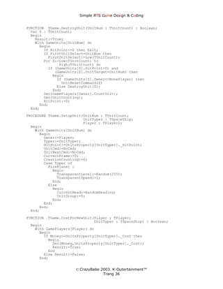 Simple ЯTS G∆me Dεsign & CΘding


FUNCTION TGame.DestroyUnit(UnitNum : TUnitCount) : Boolean;
  Var Z : TUnitCount;
  Begin
    Result:=True;
    With GameUnits[UnitNum] do
      Begin
        If HitPoint<=0 then Exit;
        If FirstUnitSelect=UnitNum then
          FirstUnitSelect:=Low(TUnitCount);
        For Z:=Low(TUnitCount) to
               High(TUnitCount) do
          If (GameUnits[Z].HitPoint>0) and
             (GameUnits[Z].UnitTarget=UnitNum) then
            Begin
              If (GameUnits[Z].Owner<>NonePlayer) then
                UnitResetCommand(Z)
              Else DestroyUnit(Z);
            End;
        Dec(GamePlayers[Owner].CountUnit);
        Dec(UnitCounting);
        HitPoint:=0;
      End;
  End;
PROCEDURE TGame.SetupUnit(UnitNum : TUnitCount;
                          UnitTyper : TSpaceShip;
                          Player : TPlayer);
  Begin
    With GameUnits[UnitNum] do
      Begin
        Owner:=Player;
        Typer:=UnitTyper;
        HitPoint:=UnitsProperty[UnitTyper]._HitPoint;
        UnitCmd:=NoCmd;
        UnitNextCmd:=NoCmd;
        CurrentFrame:=0;
        CreationCounting:=0;
        Case Typer of
          FirePlanet :
            Begin
              TransparentLevel:=Random(255);
              TransparentSpeed:=1;
            End;
          Else
            Begin
              CurrentHead:=RandomHeading;
              UnitGroup:=0;
            End;
        End;
      End;
  End;

FUNCTION   TGame.CostForNewUnit(Player : TPlayer;
                                UnitTyper : TSpaceShip) : Boolean;
 Begin
   With GamePlayers[Player] do
     Begin
       If Money>=UnitsProperty[UnitTyper]._Cost then
         Begin
           Dec(Money,UnitsProperty[UnitTyper]._Cost);
           Result:=True;
         End
       Else Result:=False;
     End;


                       © CrazyBabe 2003. K-Outertainment™
                                    Trang 36
 