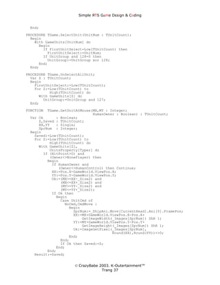 Simple ЯTS G∆me Dεsign & CΘding


 End;
PROCEDURE TGame.SelectUnit(UnitNum : TUnitCount);
  Begin
    With GameUnits[UnitNum] do
      Begin
        If FirstUnitSelect=Low(TUnitCount) then
          FirstUnitSelect:=UnitNum;
        If UnitGroup and 128=0 then
          UnitGroup:=UnitGroup xor 128;
      End;
  End;

PROCEDURE TGame.UnSelectAllUnit;
  Var Z : TUnitCount;
  Begin
    FirstUnitSelect:=Low(TUnitCount);
    For Z:=Low(TUnitCount) to
           High(TUnitCount) do
      With GameUnits[Z] do
        UnitGroup:=UnitGroup and 127;
  End;
FUNCTION TGame.GetUnitAtMouse(MX,MY : Integer;
                              HumanOwner : Boolean) : TUnitCount;
 Var Ok      : Boolean;
     Z,Saved : TUnitCount;
     XX,YY   : Single;
     SprNum : Integer;
 Begin
   Saved:=Low(TUnitCount);
   For Z:=Low(TUnitCount) to
          High(TUnitCount) do
     With GameUnits[Z],
          UnitsProperty[Typer] do
       If (HitPoint>0) and
          (Owner<>NonePlayer) then
         Begin
           If HumanOwner and
              (Owner<>HumanControl) then Continue;
           XX:=Pos.X-GameWorld.ViewPos.X;
           YY:=Pos.Y-GameWorld.ViewPos.Y;
           Ok:=(MX>=XX-_Size2) and
               (MX<=XX+_Size2) and
               (MY>=YY-_Size2) and
               (MY<=YY+_Size2);
           If Ok then
             Begin
               Case UnitCmd of
                 NoCmd,CmdMove :
                   Begin
                     SprNum:=_ShipAni.Move[CurrentHead].Ani[0].FramePos;
                     XX:=MX+GameWorld.ViewPos.X-Pos.X+
                         GetImageWidth(_Images[SprNum]) ShR 1;
                     YY:=MY+GameWorld.ViewPos.Y-Pos.Y+
                         GetImageHeight(_Images[SprNum]) ShR 1;
                     Ok:=ImageGetPixel(_Images[SprNum],
                                       Round(XX),Round(YY))<>0;
                   End;
               End;
               If Ok then Saved:=Z;
             End;
         End;
   Result:=Saved;


                      © CrazyBabe 2003. K-Outertainment™
                                   Trang 37
 