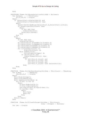 Simple ЯTS G∆me Dεsign & CΘding


 End;
PROCEDURE TGame.CallMouseSelectionUnit(Add : Boolean);
  Var Saved,Z     : TUnitCount;
      X1,Y1,X2,Y2 : Single;
  Begin
    If (SelectStart.X=SelectEnd.X) and
       (SelectStart.Y=SelectEnd.Y) then
      Begin
        Saved:=GetUnitAtMouse(SelectStart.X,SelectStart.Y,True);
        If Saved<>Low(TUnitCount) then
          Begin
            If Not Add then
              UnSelectAllUnit;
            SelectUnit(Saved);
          End;
      End
    Else
      Begin
        If Not Add then
          UnSelectAllUnit;
        X1:=SelectStart.X+GameWorld.ViewPos.X;
        Y1:=SelectStart.Y+GameWorld.ViewPos.Y;
        X2:=SelectEnd.X+GameWorld.ViewPos.X;
        Y2:=SelectEnd.Y+GameWorld.ViewPos.Y;
        For Z:=Low(TUnitCount) to
               High(TUnitCount) do
          With GameUnits[Z],
               UnitsProperty[Typer] do
            If (HitPoint>0) and
               (Owner=HumanControl) then
              Begin
                If (X1<=Pos.X+_Size2) and
                   (X2>=Pos.X-_Size2) and
                   (Y1<=Pos.Y+_Size2) and
                   (Y2>=Pos.Y-_Size2) then SelectUnit(Z);
              End;
      End;
  End;

FUNCTION TGame.UnitGetBestHeading(UnitNum : TUnitCount) : THeading;
  Var H,Best       : THeading;
      Len,Min,X,Y : Single;
  Begin
    Min:=High(Integer);
    Best:=Low(THeading);
    With GameUnits[UnitNum] do
      For H:=H01 to H32 do
        Begin
          X:=Pos.X+Moving[H,1];
          Y:=Pos.Y+Moving[H,2];
          Len:=Sqr(X-Dest.X)+Sqr(Y-Dest.Y);
          If Len<Min then
            Begin
              Min:=Len;
              Best:=H;
            End;
        End;
    Result:=Best;
  End;

FUNCTION TGame.UnitCloseToTarget(UnitNum : TUnitCount;
                                 Long : Integer) : Boolean;
 Var Len : Single;


                      © CrazyBabe 2003. K-Outertainment™
                                   Trang 38
 